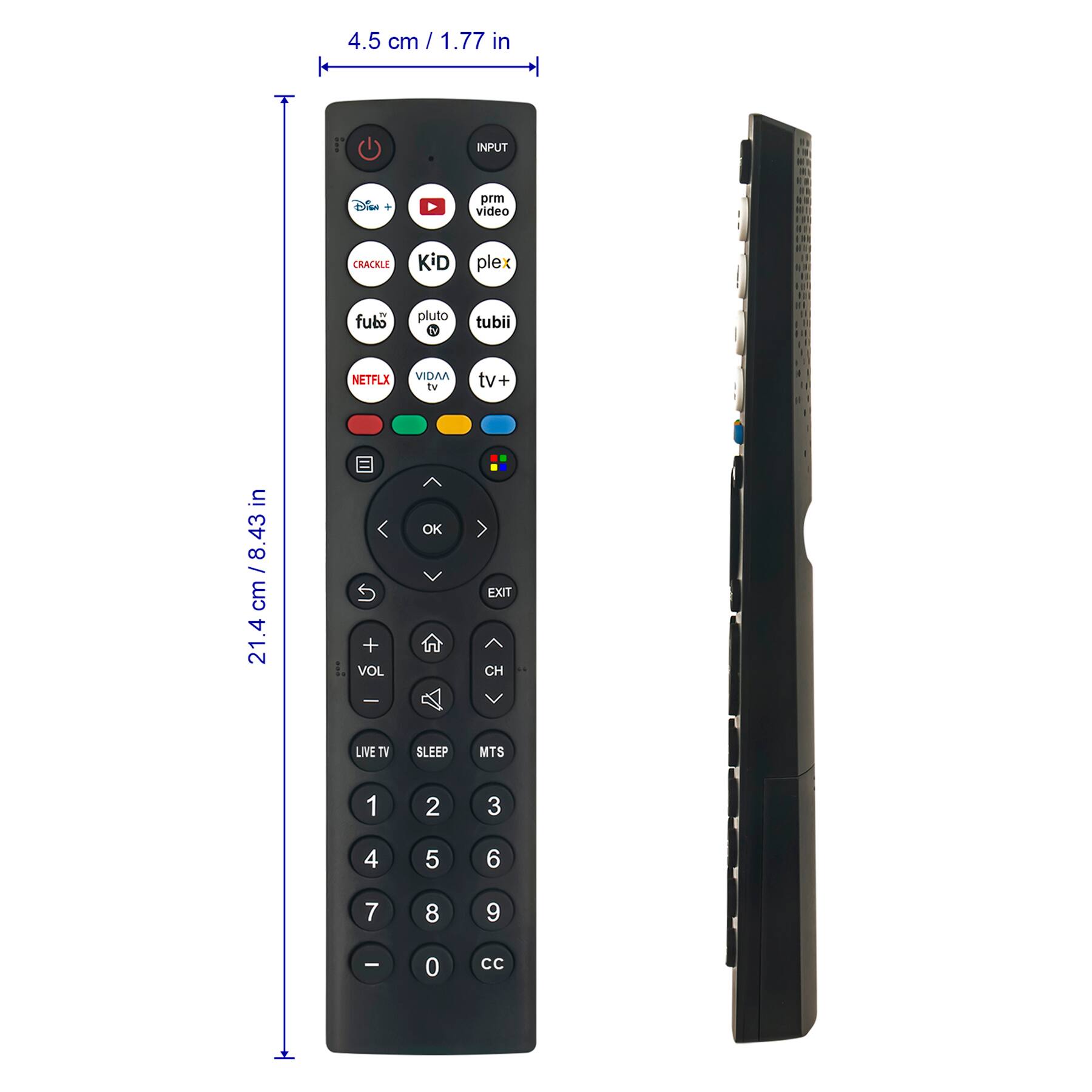 4.5 cm / 1.77 in

21.4 cm / 8.43 in

INPUT

- Disney+
- YouTube
- Prime Video
- Crackle
- Kid
- Plex
- Fubo
- Pluto TV
- Tubi
- Netflix
- Vidaa TV
- TV+

VOL

CH

LIVE TV

SLEEP

MTS

EXIT

OK

1 2 3

4 5 6

7 8 9

0 CC