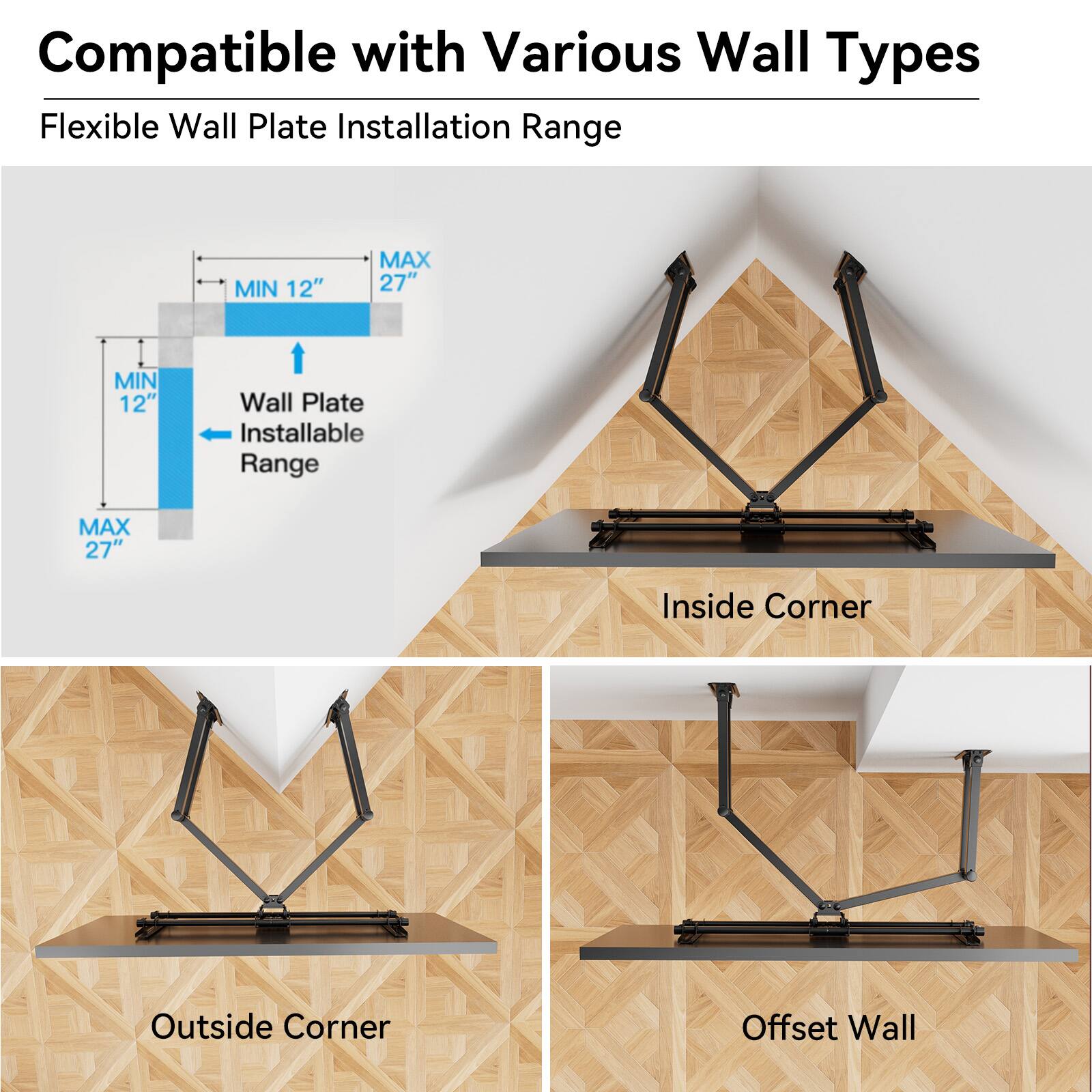 Compatible with Various Wall Types

Flexible Wall Plate Installation Range

MIN 12" MAX 27"

Wall Plate Installable Range

Inside Corner

Outside Corner

Offset Wall