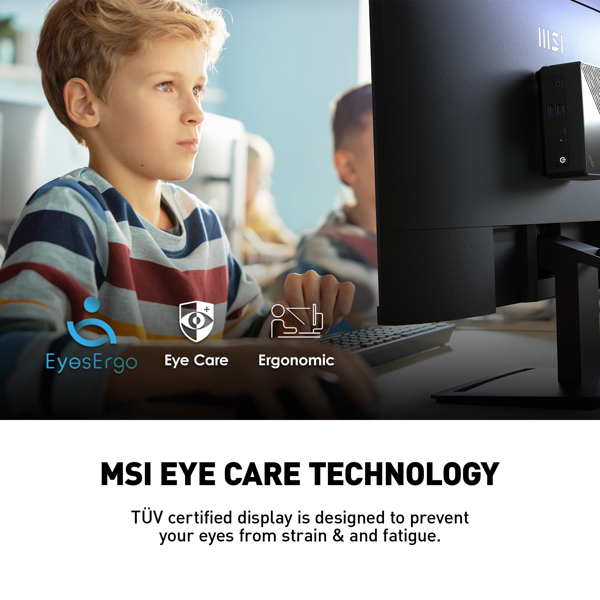 I + i EyesErgo Eye Care Ergonomic MSI Eye Care Technology TV certified display is designed to prevent your eyes from strain and fatigue.