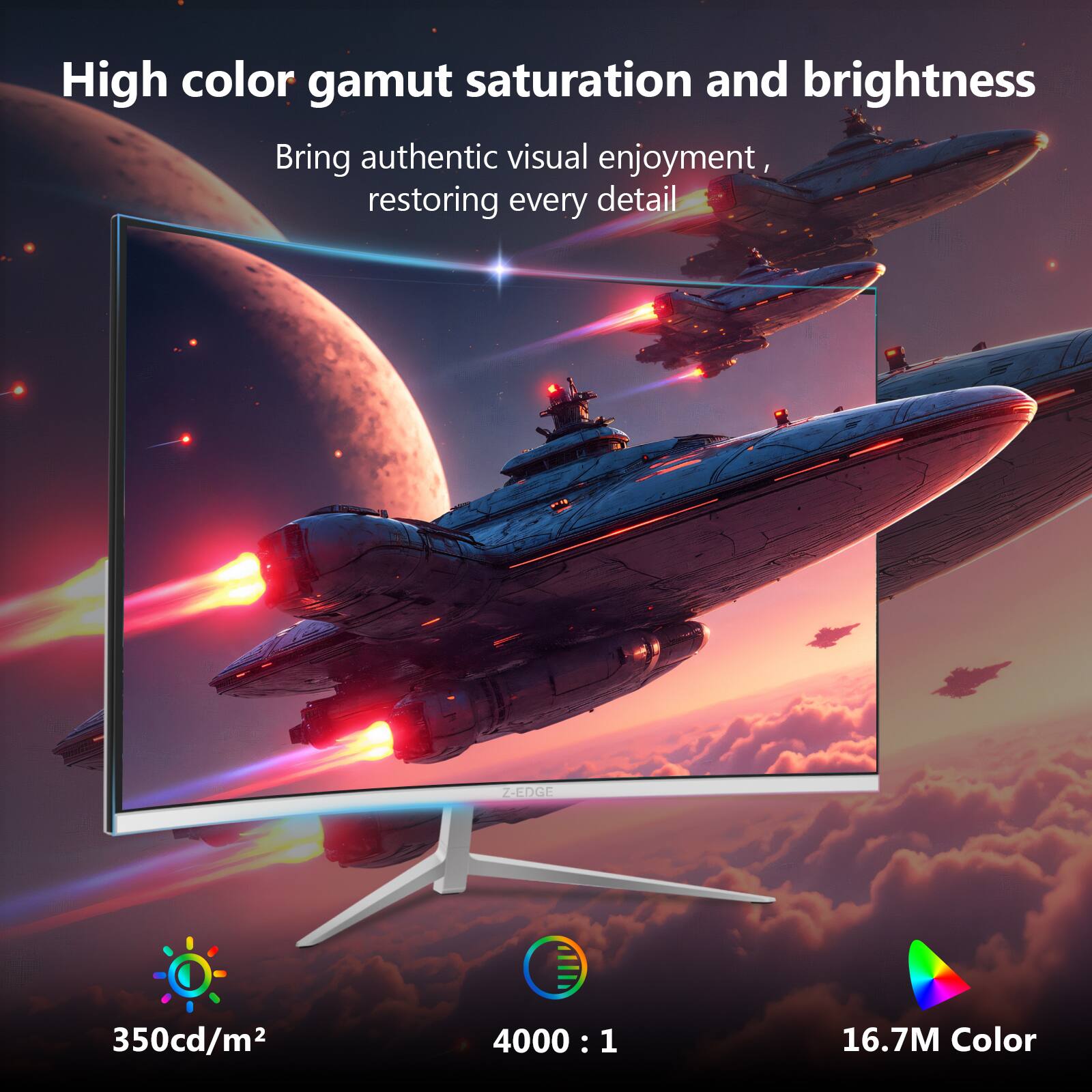High color gamut saturation and brightness  
Bring authentic visual enjoyment, restoring every detail  

Z-EDGE  
350cd/m²  
4000 : 1  
16.7M Color