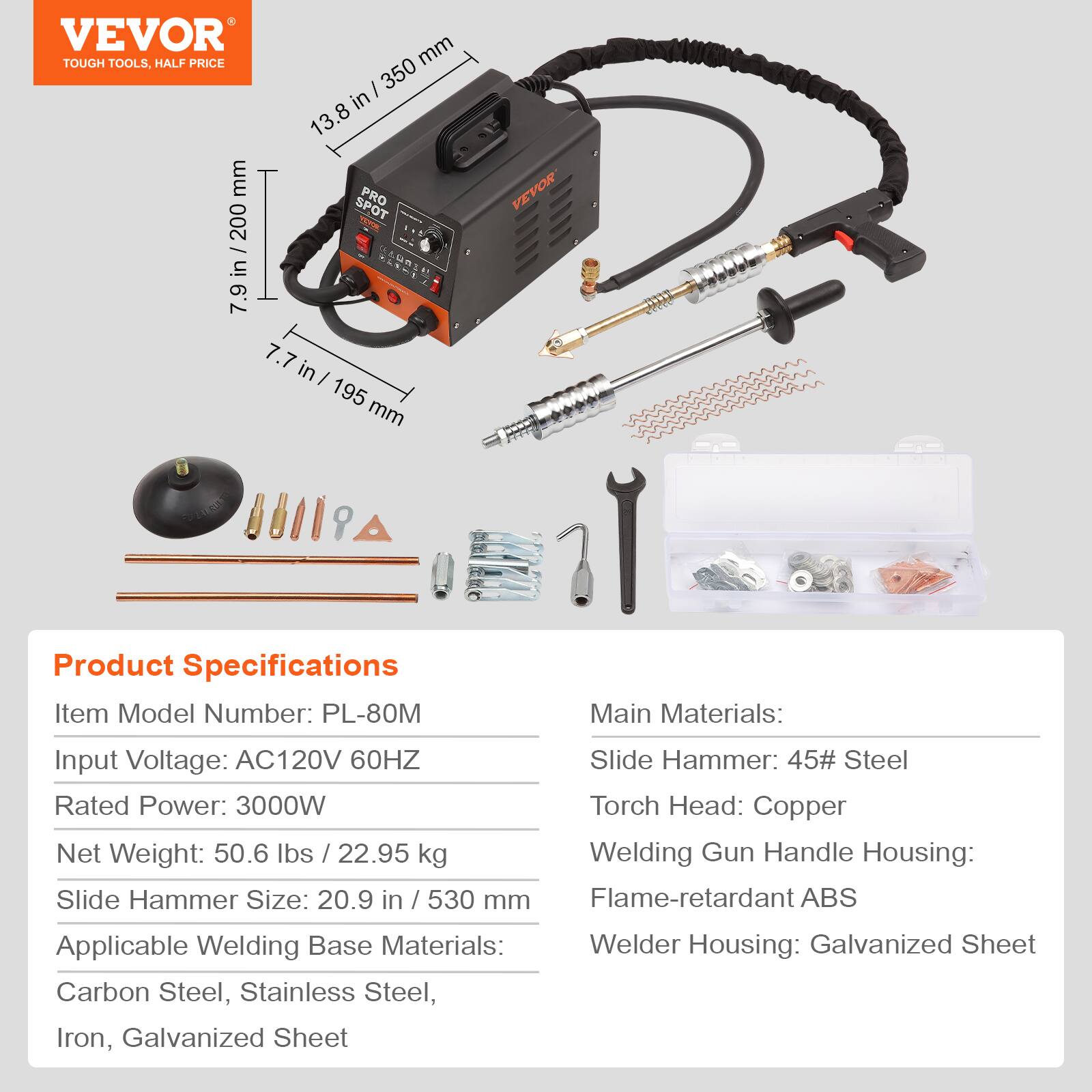 VEVOR TOUGH TOOLS, HALF PRICE

Product Specifications
Item Model Number: PL-80M
Input Voltage: AC120V 60HZ
Rated Power: 3000W
Net Weight: 50.6 lbs / 22.95 kg
Slide Hammer Size: 20.9 in / 530 mm
Applicable Welding Base Materials: Carbon Steel, Stainless Steel, Iron, Galvanized Sheet

Main Materials:
Slide Hammer: 45# Steel
Torch Head: Copper
Welding Gun Handle Housing: Flame-retardant ABS
Welder Housing: Galvanized Sheet