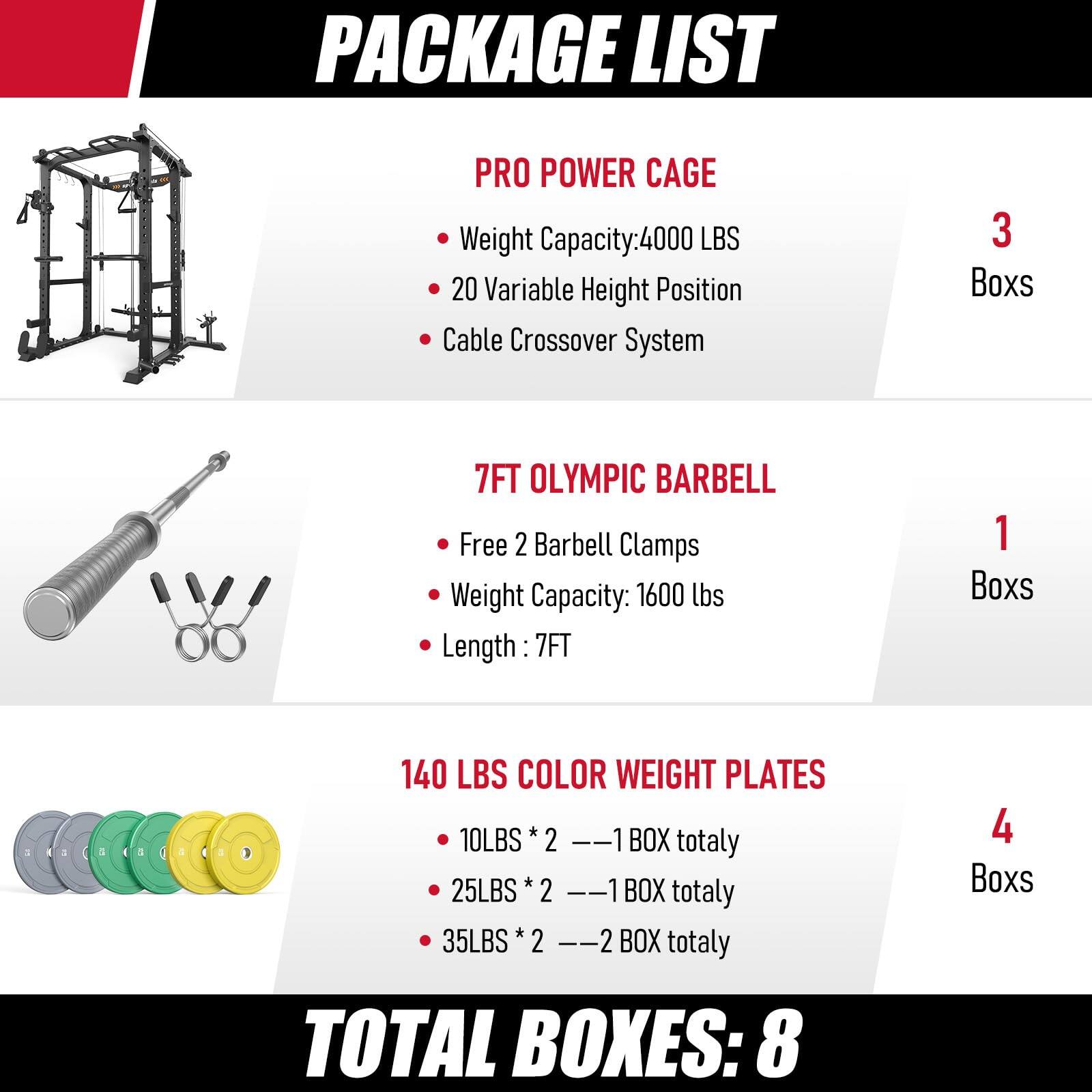 PACKAGE LIST

PRO POWER CAGE
- Weight Capacity: 4000 LBS
- 20 Variable Height Position
- Cable Crossover System
- 3 Boxes

7FT OLYMPIC BARBELL
- Free 2 Barbell Clamps
- Weight Capacity: 1600 lbs
- Length: 7FT
- 1 Box

140 LBS COLOR WEIGHT PLATES
- 10LBS * 2 = 1 BOX totally
- 25LBS * 2 = 1 BOX totally
- 35LBS * 2 = 2 BOX totally
- 4 Boxes

TOTAL BOXES: 8