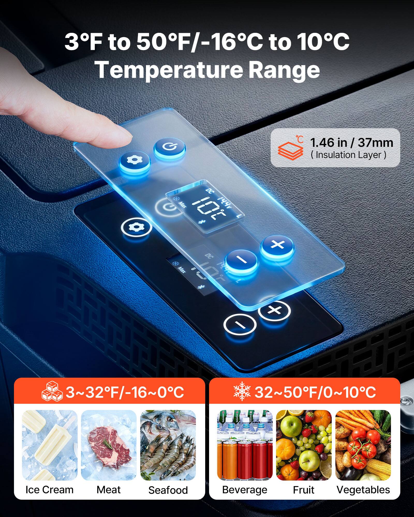 3°F to 50°F/-16°C to 10°C Temperature Range

1.46 in / 37mm (Insulation Layer)

DC Max 10t 144

1 DC I 50 MAx 7 % / x

3~32°F/-16~0°C

32~50°F/0~10°C

Ice Cream Meat Seafood Beverage Fruit Vegetables