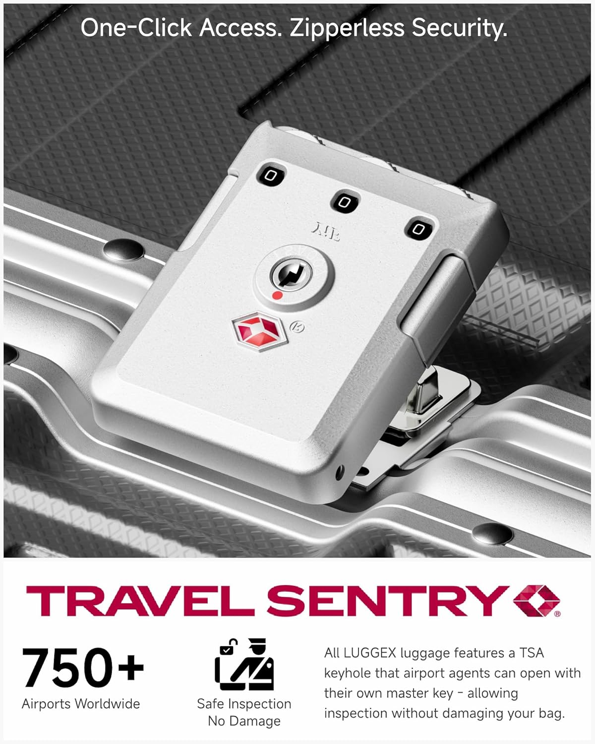 One-Click Access. Zipperless Security.

TRAVEL SENTRY

750+ Airports Worldwide

Safe Inspection No Damage

All LUGGEX luggage features a TSA keyhole that airport agents can open with their own master key - allowing inspection without damaging your bag.