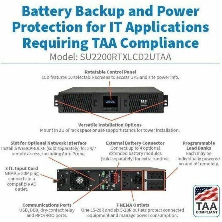 Battery Backup and Power Protection for IT Applications Requiring TAA Compliance  
Model: SU2200RTXLCD2UTAA  

- Rotatable Control Panel  
  LCD features 10 selectable screens to access UPS and site power info.  

- Versatile Installation Options  
  Mount in 2U of rack space or use support stands for tower installation.  

- Slot for Optional Network Interface  
  Install a WEBCARDLXE (sold separately) for 24/7 remote access, including Auto Probe.  

- External Battery Connector  
  Connect up to 4 optional extended battery modules (sold separately) for extra runtime.  

- Programmable Load Banks  
  Each may be individually powered on and off remotely.  

- 8 ft. Input Cord  
  NEMA 5-20P plug connects to a compatible AC outlet.  

- Communications Ports  
  USB, DB9, dry-contact relay, and RPO/ROO ports.  

- 7 NEMA Outlets  
  One L5-20R and six 5-20R outlets protect connected equipment and manage power consumption.  

TAA COMPLIANT
