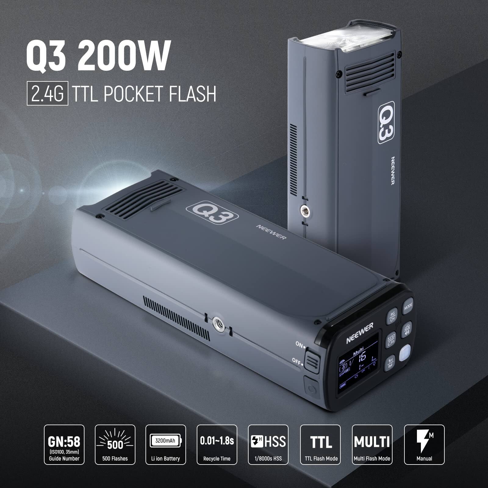 Q3 200W 2.4G TTL POCKET FLASH  
NEEWER Q3  
ON/OFF  
NEEWER  
GN: 58  
Guide Number 500  
500 Flashes  
3200mAh Li-ion Battery  
0.01-1.8s Recycle Time  
HSS 1/8000s  
TTL Flash Mode  
MULTI Multi Flash Mode  
M Manual