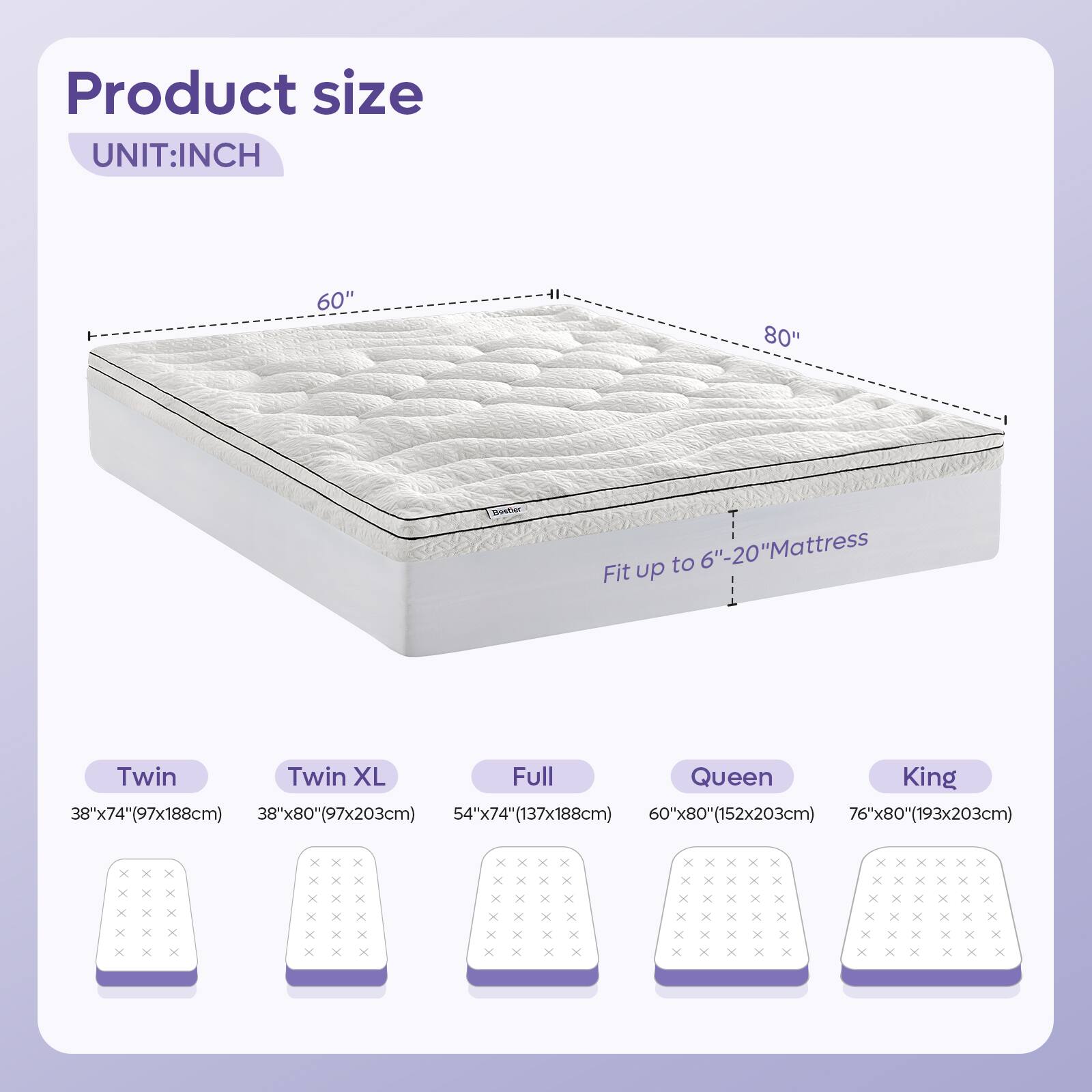 Product size  
UNIT: INCH  
60"  

Fit up to 6"-20" Mattress  

Twin: 38"x74" (97x188cm)  
Twin XL: 38"x80" (97x203cm)  
Full: 54"x74" (137x188cm)  
Queen: 60"x80" (152x203cm)  
King: 76"x80" (193x203cm)