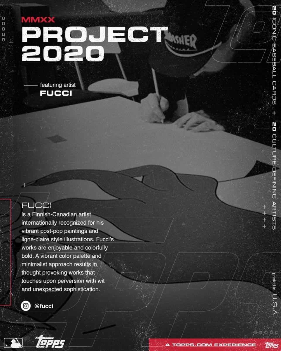 **MMXX PROJECT 2020**

**featuring artist FUCI**

---

**FUCI**  
is a Finnish-Canadian artist internationally recognized for his vibrant post-pop paintings and ligne-claire style illustrations. Fucci's works are enjoyable and colorfully bold. A vibrant color palette and minimalist approach results in thought-provoking works that touch upon perversion with wit and unexpected sophistication.

**@fucci**

---

**20 ICONIC BASEBALL CARDS**

**20 CULTURE-DEFINING ARTISTS**

---

**A TOPPS.COM EXPERIENCE**