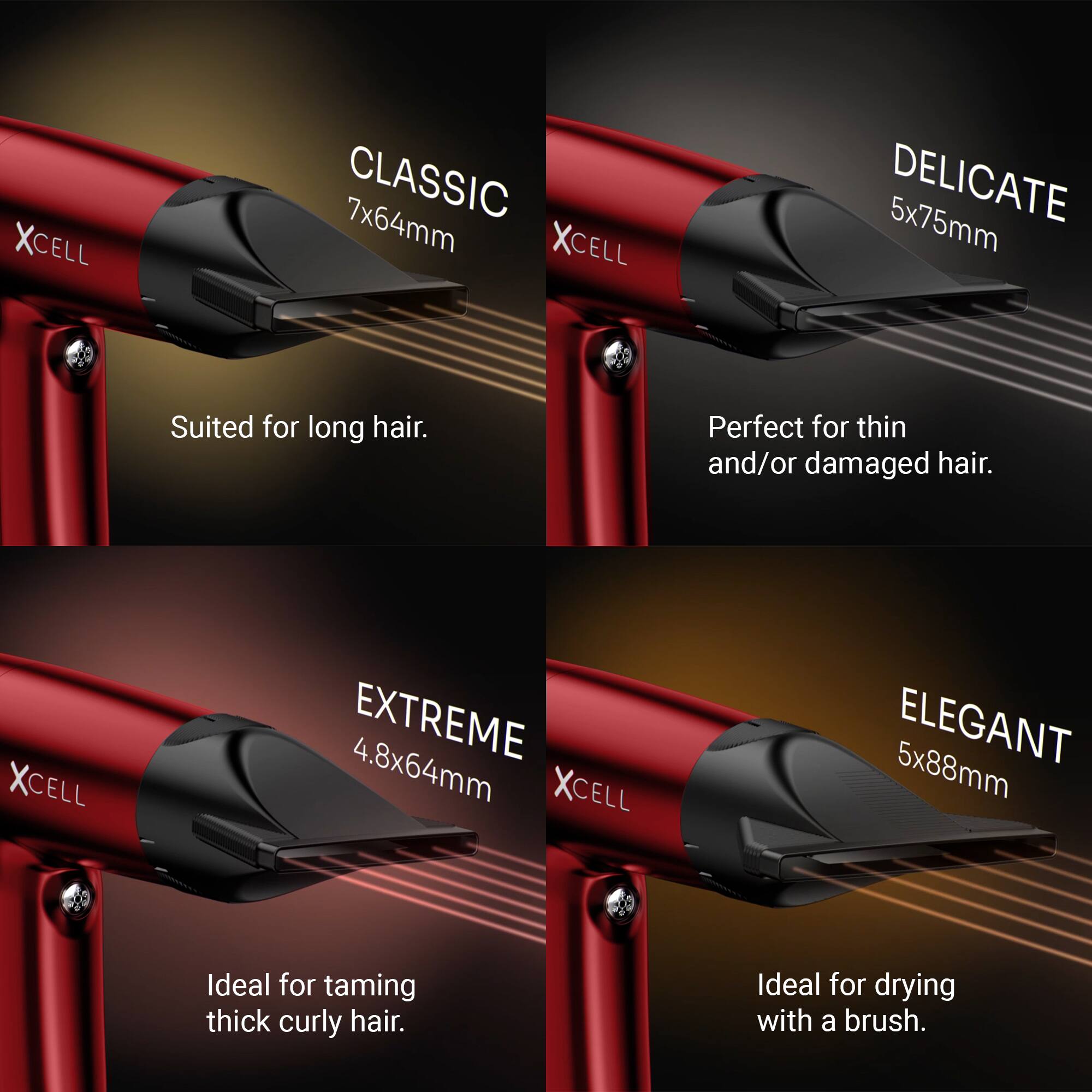 XCELL CLASSIC 7x64mm  
Suited for long hair.

XCELL DELICATE 5x75mm  
Perfect for thin and/or damaged hair.

XCELL EXTREME 4.8x64mm  
Ideal for taming thick curly hair.

XCELL ELEGANT 5x88mm  
Ideal for drying with a brush.