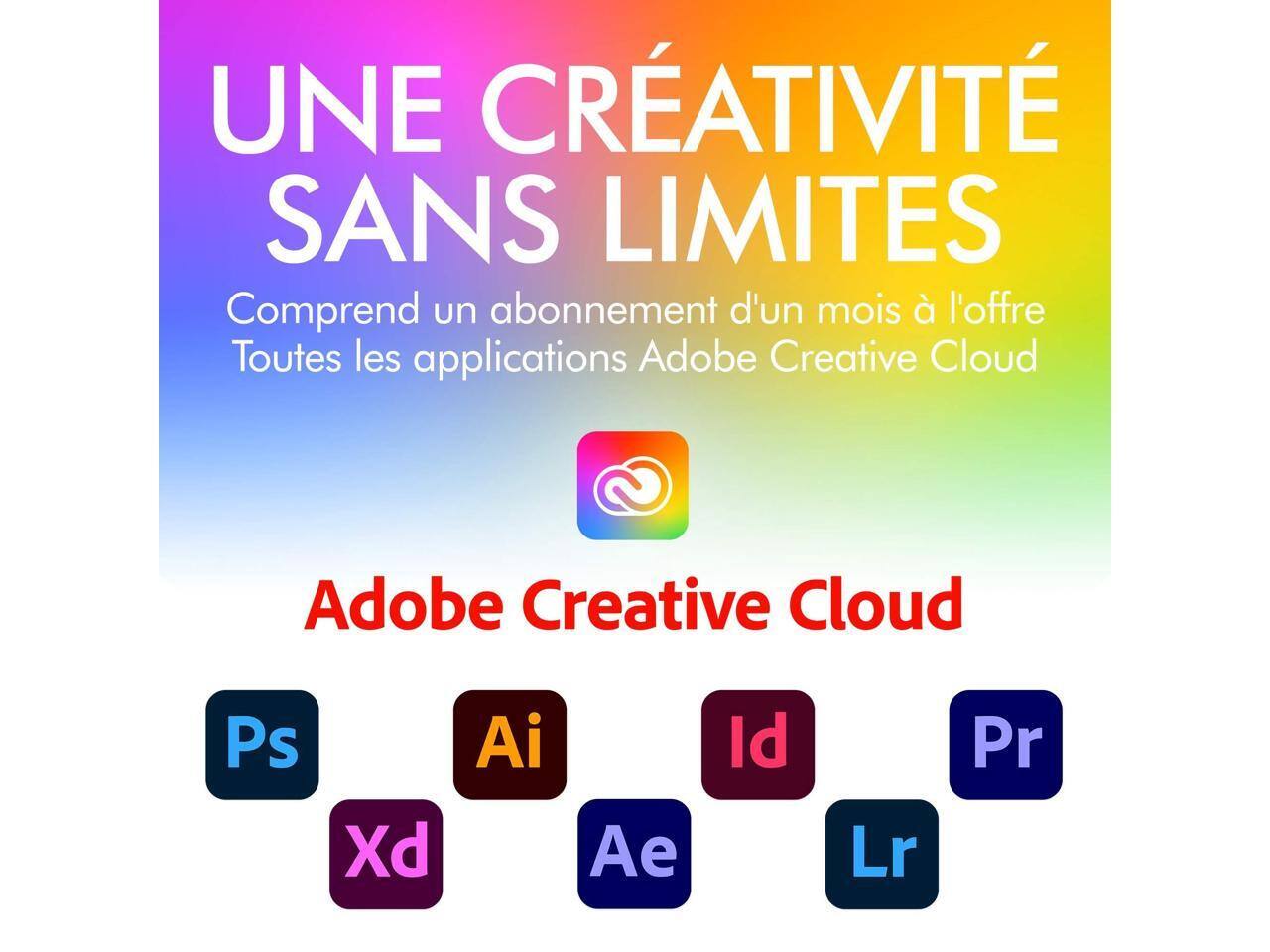 UNE CRÉATIVITÉ SANS LIMITES  
Comprend un abonnement d'un mois à l'offre Toutes les applications Adobe Creative Cloud  
Adobe Creative Cloud  
Ps  
Xd  
Ai  
Ae  
Id  
Lr  
Pr