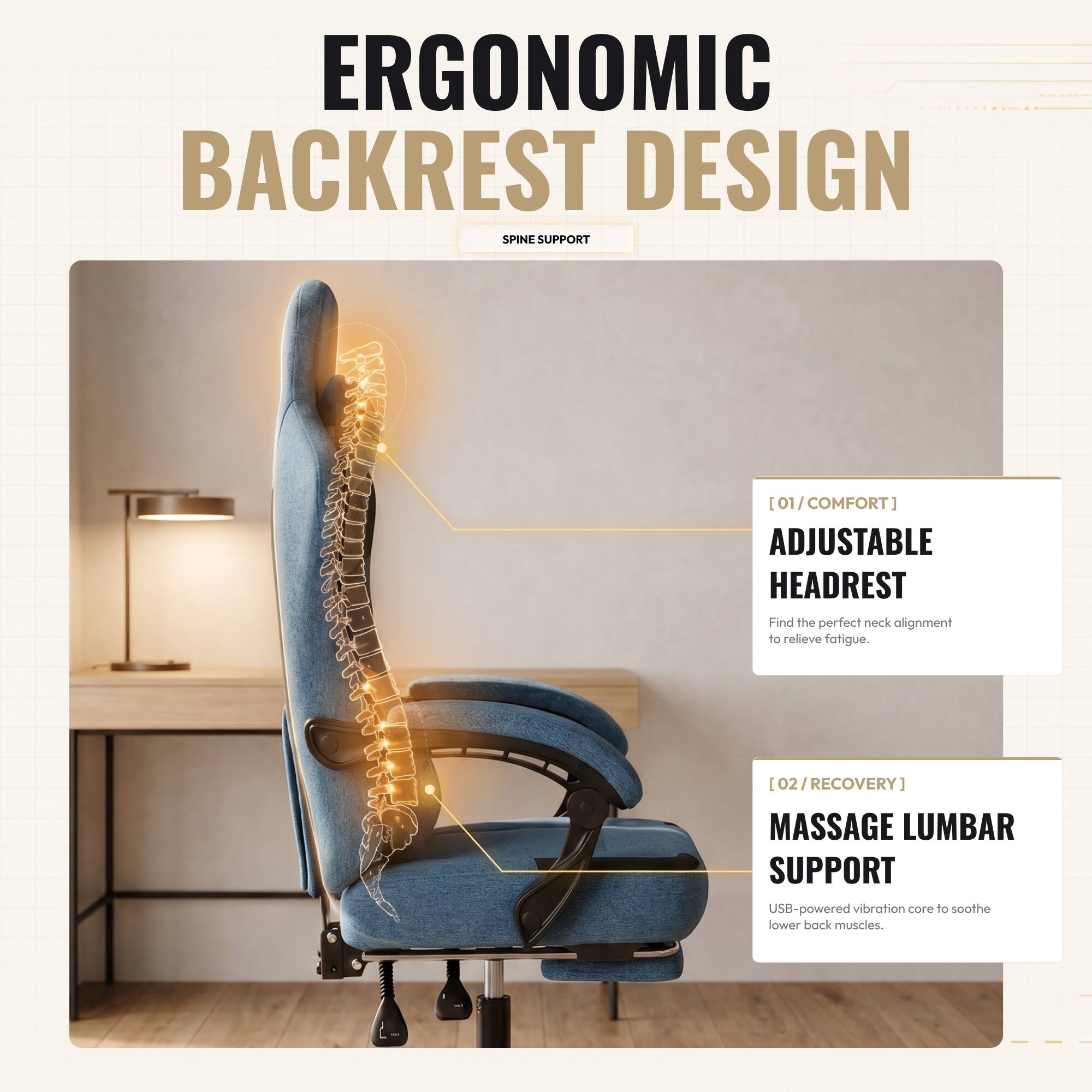 ERGONOMIC BACKREST DESIGN SPINE SUPPORT

[01/COMFORT] ADJUSTABLE HEADREST
Find the perfect neck alignment to relieve fatigue.

[02/RECOVERY] MASSAGE LUMBAR SUPPORT
USB-powered vibration core to soothe lower back muscles.