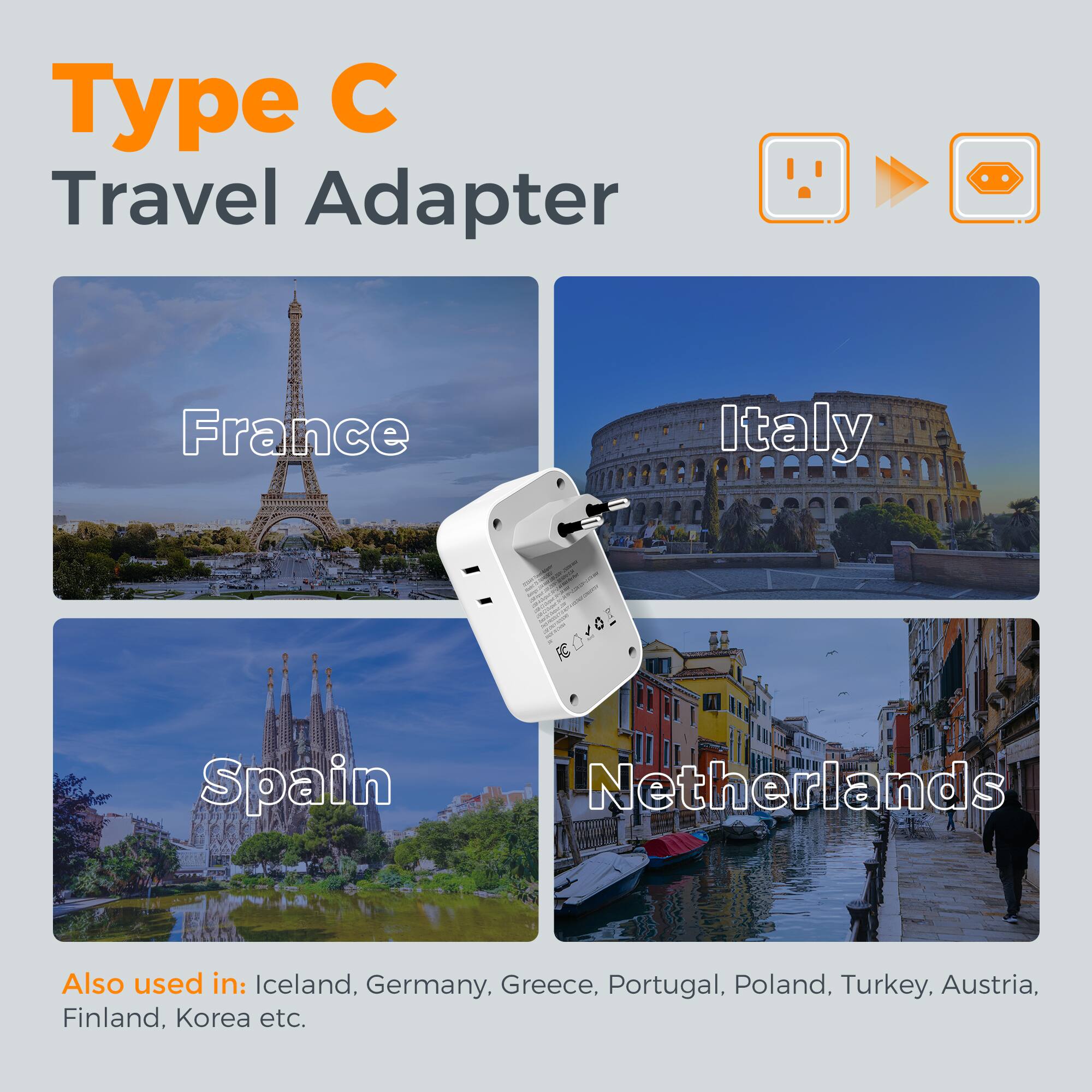 Type C Travel Adapter France Italy Spain Netherlands Also used in: Iceland, Germany, Greece, Portugal, Poland, Turkey, Austria, Finland, Korea etc.