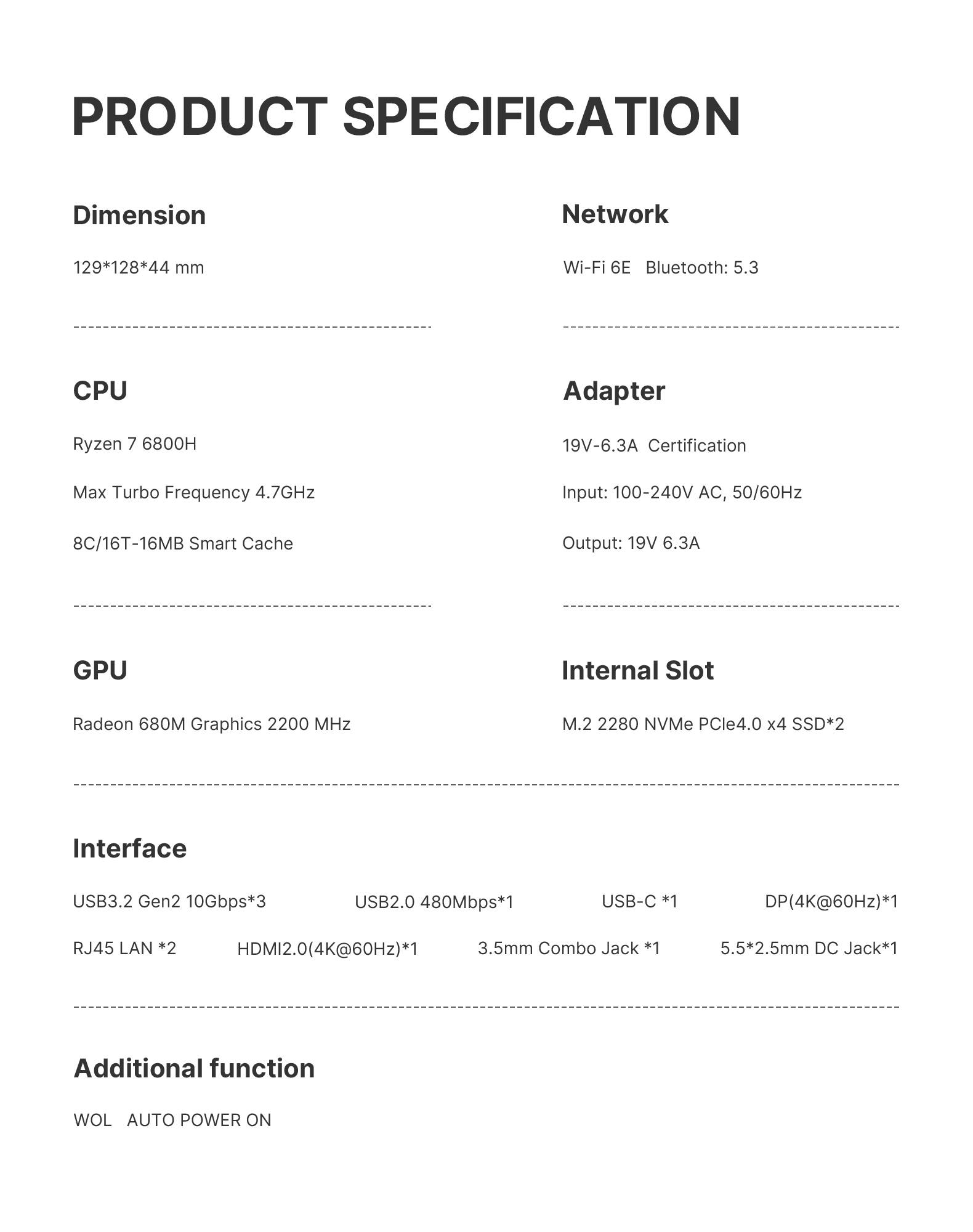 PRODUCT SPECIFICATION

Dimension
129*128*44 mm

Network
Wi-Fi 6E Bluetooth: 5.3

CPU
Ryzen 7 6800H
Max Turbo Frequency 4.7GHz
8C/16T-16MB Smart Cache

Adapter
19V-6.3A Certification
Input: 100-240V AC, 50/60Hz
Output: 19V 6.3A

GPU
Radeon 680M Graphics 2200 MHz

Internal Slot
M.2 2280 NVMe PCle4.0 x4 SSD*2

Interface
USB3.2 Gen2 10Gbps*3
USB2.0 480Mbps*1
USB-C *1
DP(4K@60Hz)*1
RJ45 LAN *2
HDMI2.0(4K@60Hz)*1
3.5mm Combo Jack *1
5.5*2.5mm DC Jack*1

Additional function
WOL AUTO POWER ON
