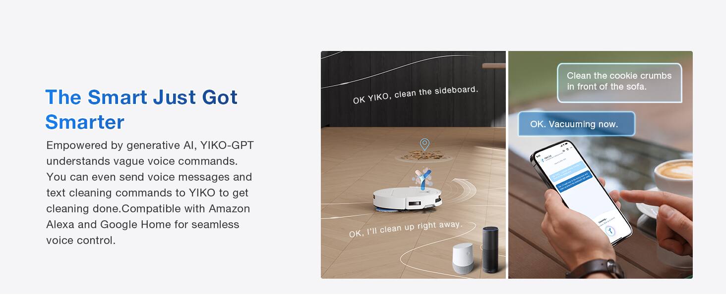 The Smart Just Got Smarter

Empowered by generative AI, YIKO-GPT understands vague voice commands. You can even send voice messages and text cleaning commands to YIKO to get cleaning done. Compatible with Amazon Alexa and Google Home for seamless voice control.

Clean the sideboard.  
OK YIKO, clean up right away.  
OK, I'll clean the cookie crumbs in front of the sofa.  
OK.  
Vacuuming now.