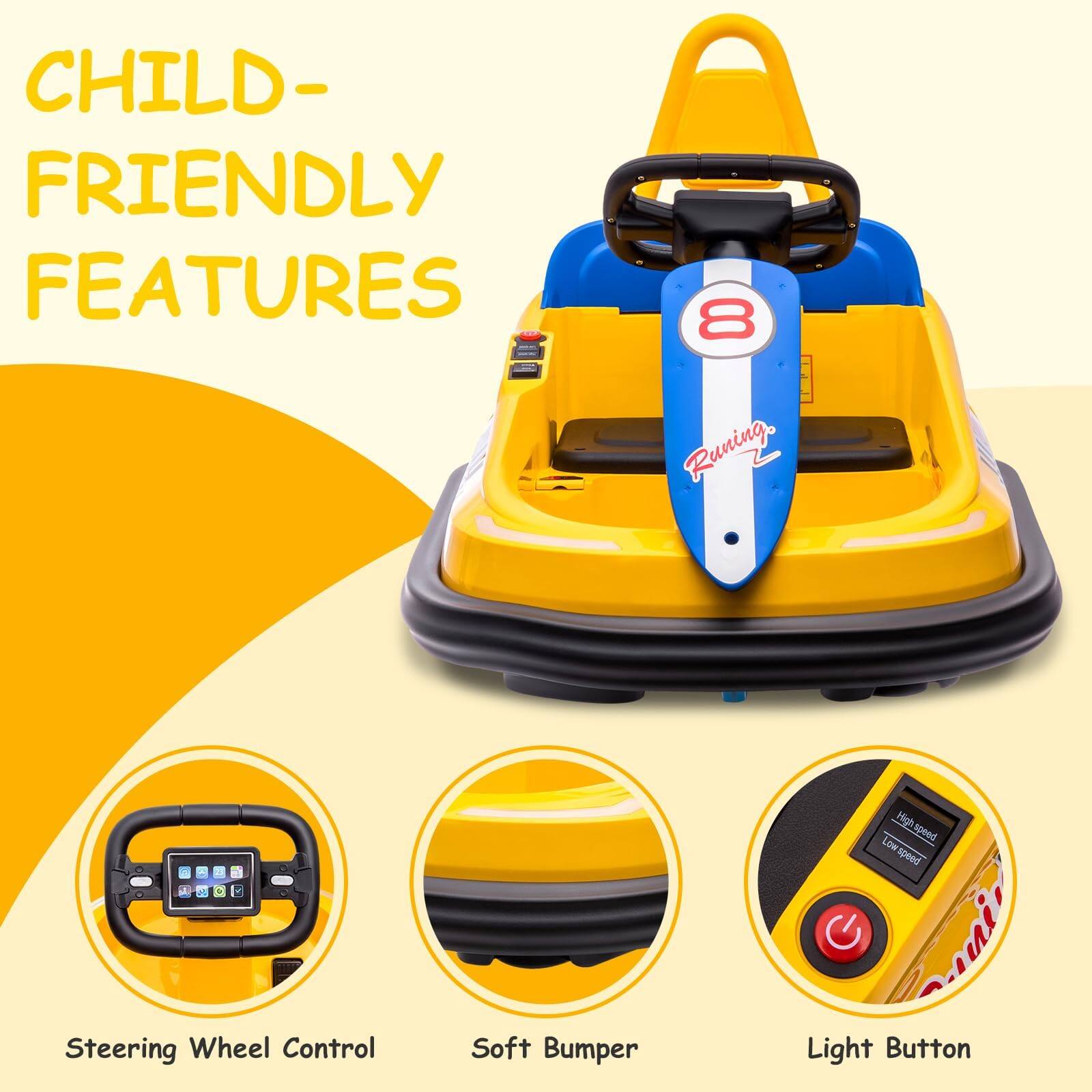 CHILD-FRIENDLY FEATURES

- Running High speed
- Low speed
- Steering Wheel Control
- Soft Bumper
- Light Button