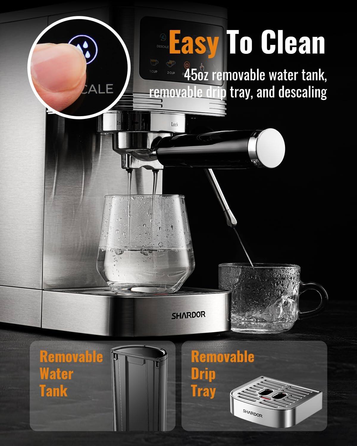 Easy To Clean  
45oz removable water tank, removable drip tray, and descaling  

Removable Water Tank  
Removable Drip Tray  

SHARDOR
