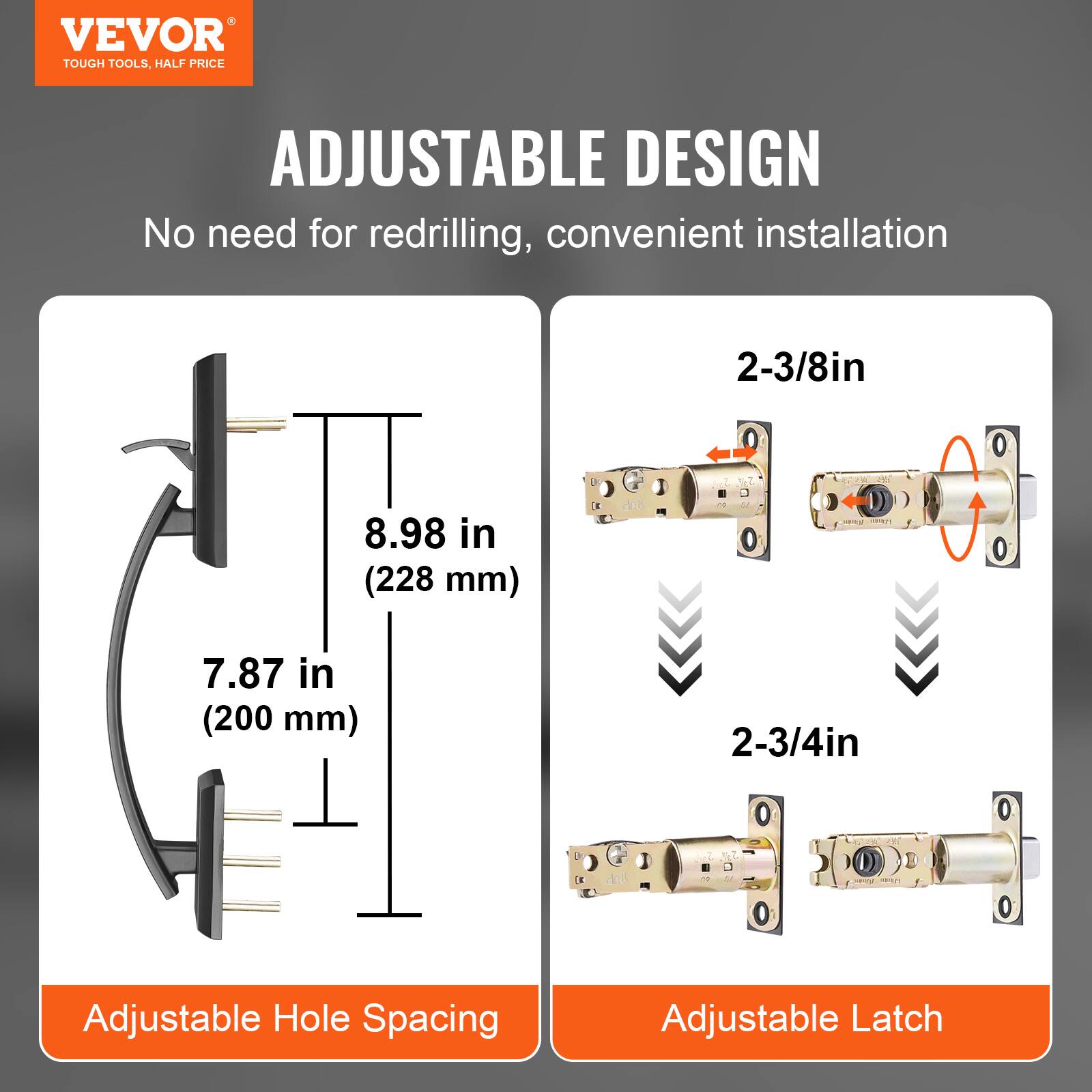 VEVOR  
TOUGH TOOLS, HALF PRICE  

ADJUSTABLE DESIGN  
No need for redrilling, convenient installation  

Adjustable Hole Spacing  
8.98 in (228 mm)  
7.87 in (200 mm)  

Adjustable Latch  
2-3/8in  
2-3/4in
