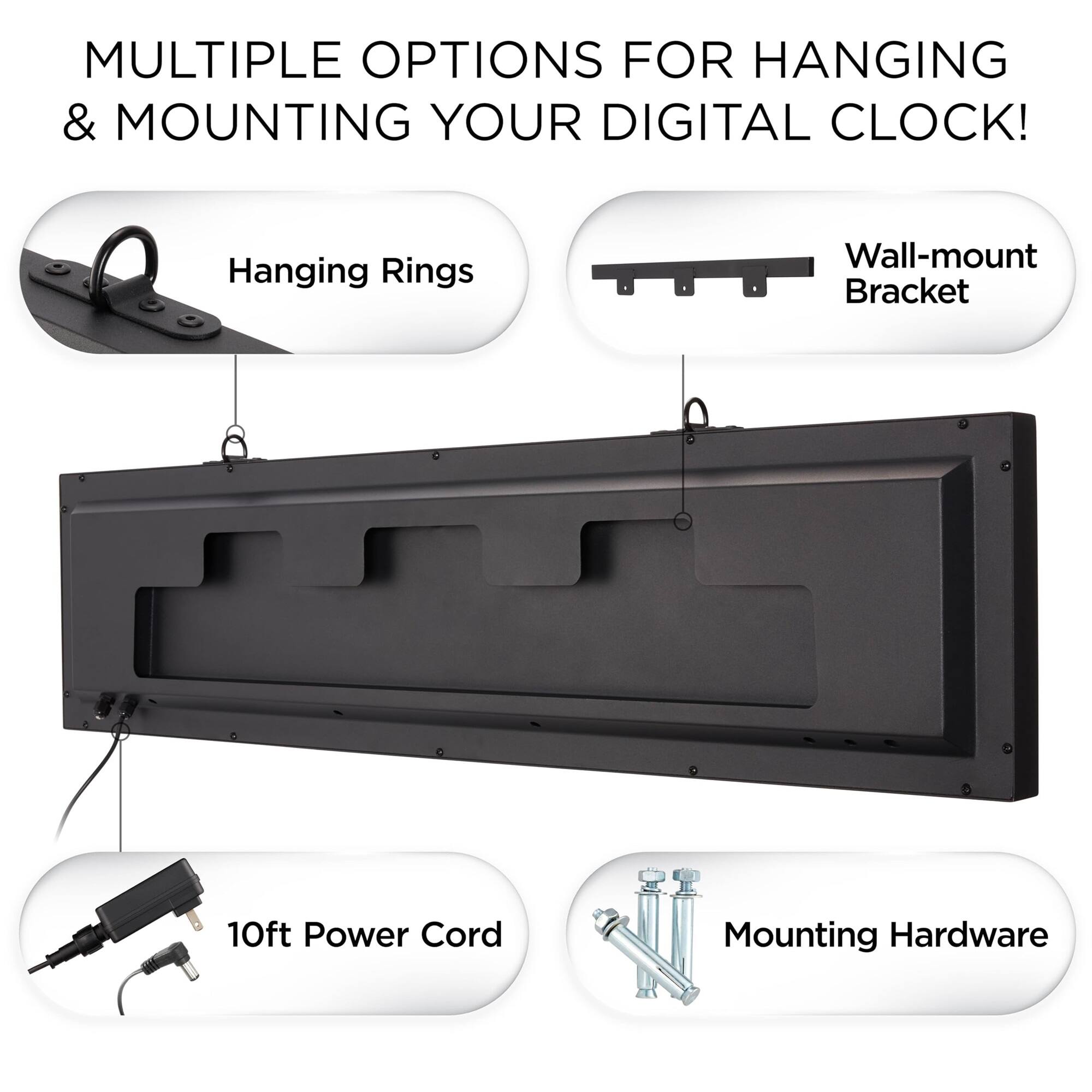 MULTIPLE OPTIONS FOR HANGING & MOUNTING YOUR DIGITAL CLOCK!

- Hanging Rings
- Wall-mount Bracket
- 10ft Power Cord
- Mounting Hardware