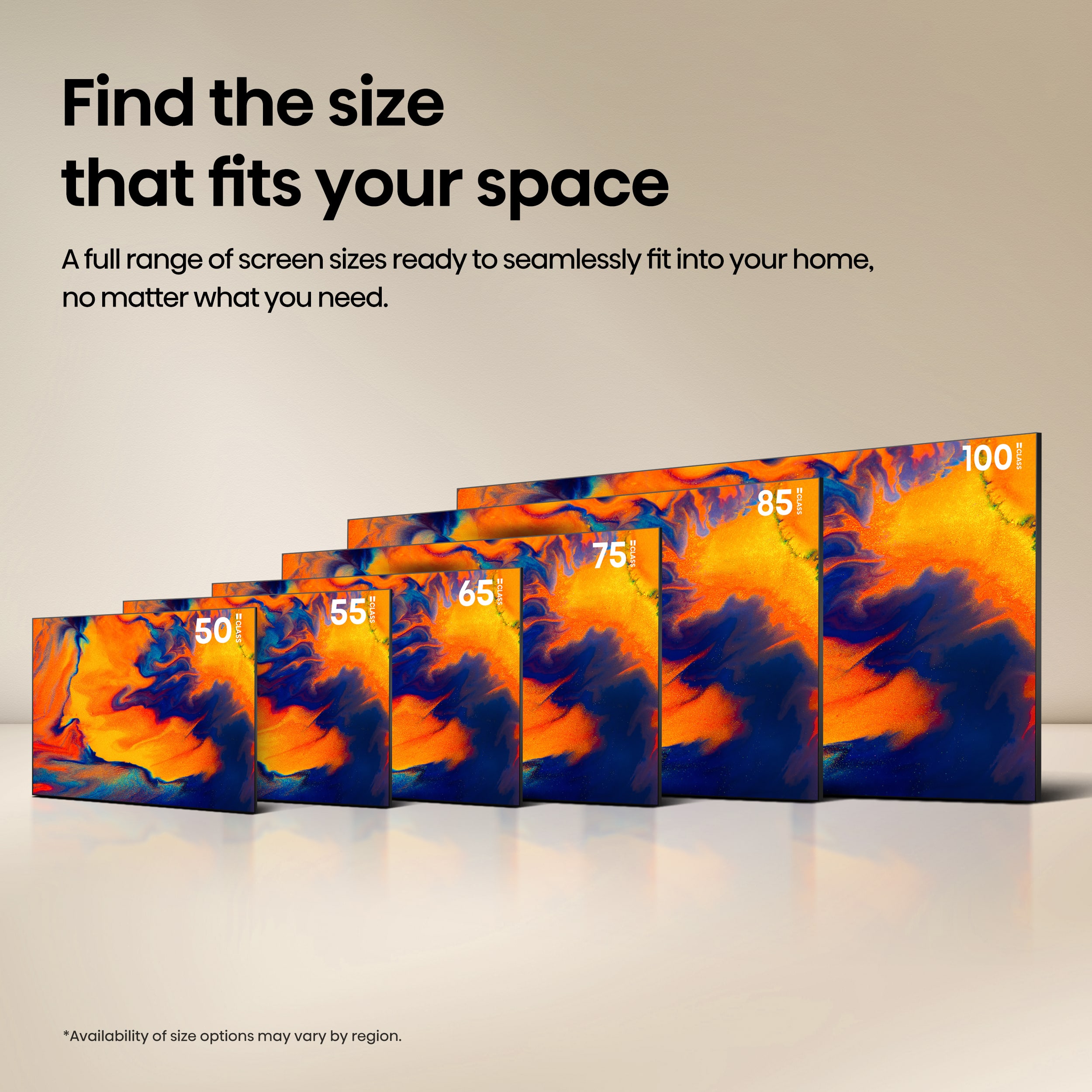 Find the size that fits your space. A full range of screen sizes ready to seamlessly fit into your home, no matter what you need. 50, 55, 65, 75, 85, 100, 150. Availability of size options may vary by region.