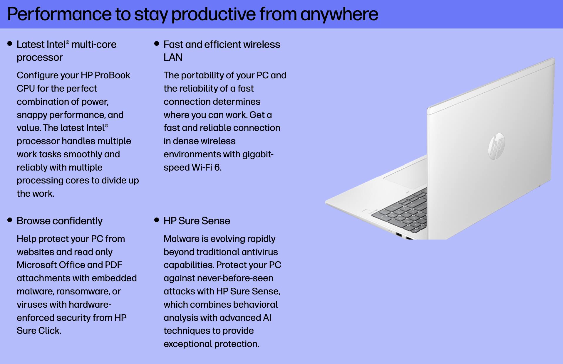 Performance to stay productive from anywhere

- Latest Intel® multi-core processor
  Configure your HP ProBook CPU for the perfect combination of power, snappy performance, and value. The latest Intel® processor handles multiple work tasks smoothly and reliably with multiple processing cores to divide up the work.

- Fast and efficient wireless LAN
  The portability of your PC and the reliability of a fast connection determines where you can work. Get a fast and reliable connection in dense wireless environments with gigabit-speed Wi-Fi 6.

- Browse confidently
  Help protect your PC from websites and read only Microsoft Office and PDF attachments with embedded malware, ransomware, or viruses with hardware-enforced security from HP Sure Click.

- HP Sure Sense
  Malware is evolving rapidly beyond traditional antivirus capabilities. Protect your PC against never-before-seen malware, ransomware, or attacks with HP Sure Sense, which combines behavioral analysis with advanced AI techniques to provide exceptional protection.