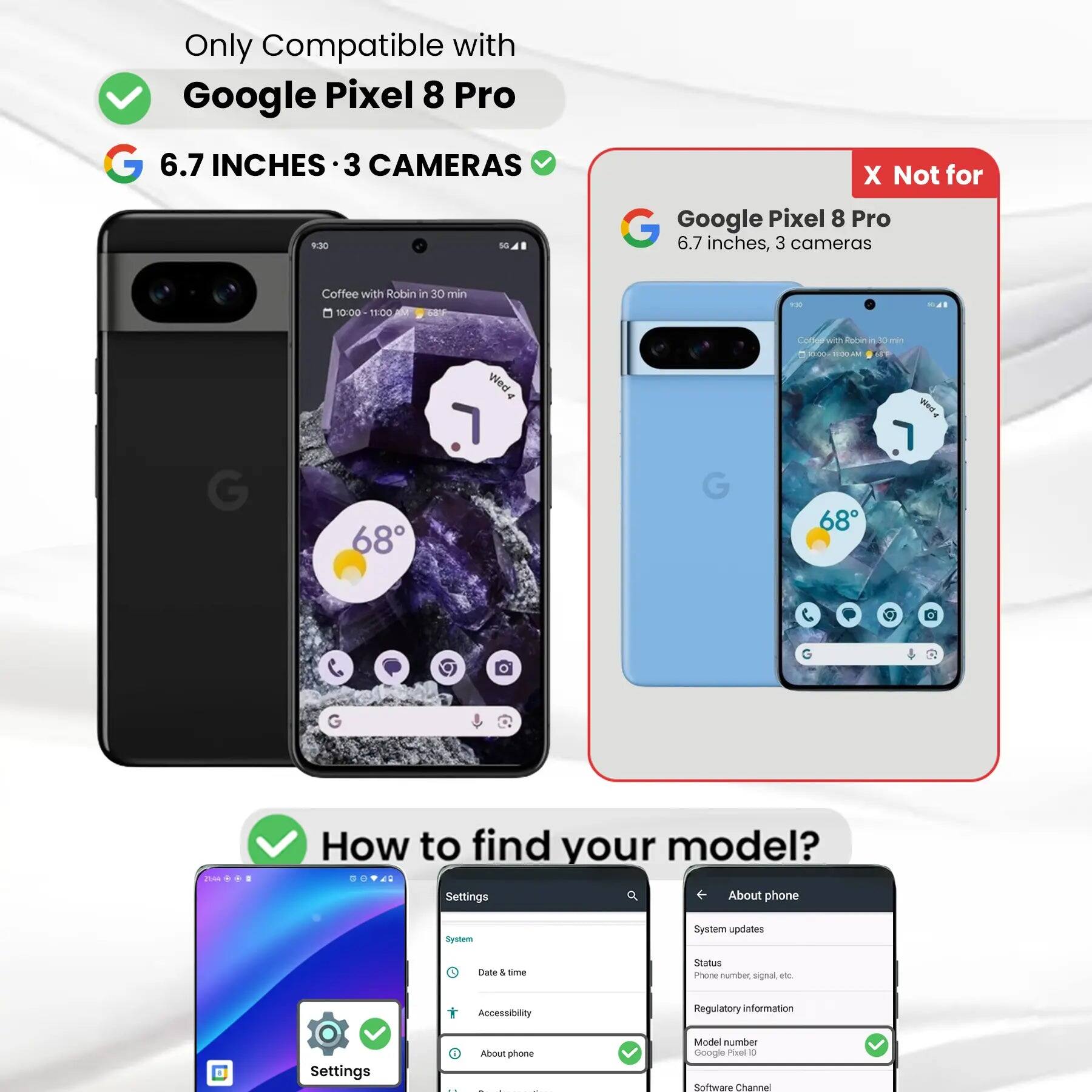 Only Compatible with Google Pixel 8 Pro

6.7 INCHES • 3 CAMERAS

X Not for Google Pixel 8 Pro 6.7 inches, 3 cameras

Coffee with Robin in 30 min 10:00 11:00 68F

POSO
SAL
G
68
Mea .
G
Codegraft Recinit 30 min 00:0:00AM  68

G
G

How to find your model? Settings About phone
System
System updates
Date & time
Status Phone number, signal etc.
Accessibility
Regulatory information
Settings
i
About phone
Model number Google Pixel 8 Pro
Software Channel