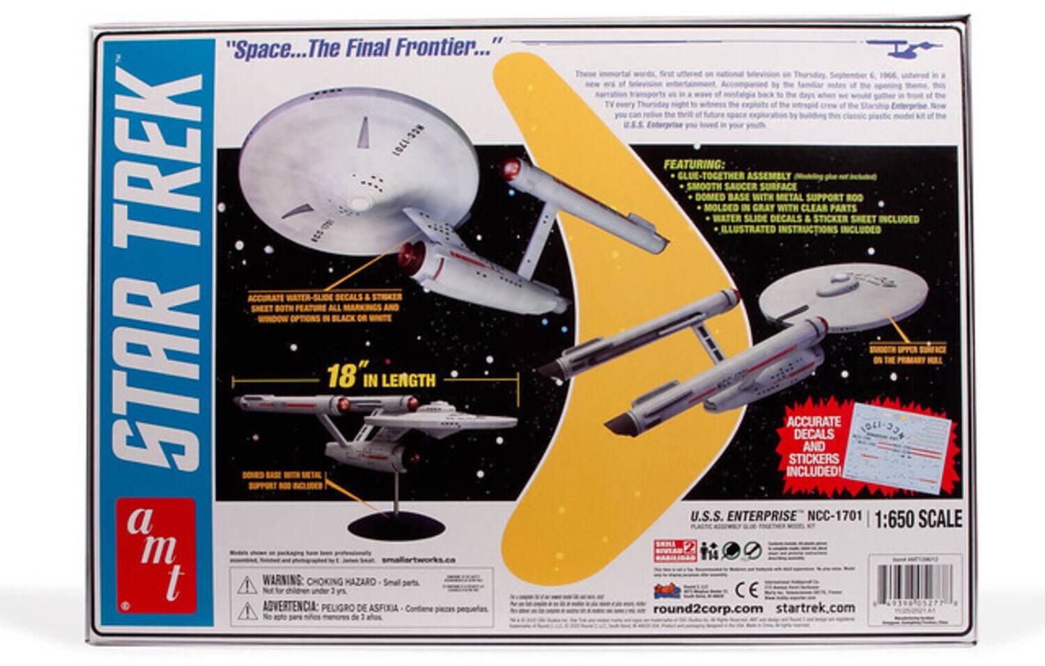 "Space...The Final Frontier..."  
STAR TREK  
18" IN LENGTH  

WARNING: CHOKING HAZARD - Small parts. Not for children under 3 years.  
ADVERTENCIA: PELIGRO DE ASFIXIA - Contiene piezas pequeñas. No deje de 3 años.  

FEATURES:  
- GLUE-TOGETHER ASSEMBLY  
- SMOOTH SAUCER SURFACE  
- DOMED BASE WITH METAL SUPPORT ROO  
- MOLDED IN GRAY WITH CLEAR PARTS  
- WATER SLIDE DECALS & STICKER SHEET INCLUDED  
- ILLUSTRATED INSTRUCTIONS INCLUDED  

ACCURATE DECALS AND STICKERS INCLUDED!  

U.S.S. ENTERPRISE NCC-1701  
1:650 SCALE  

round2corp.com  
startrek.com