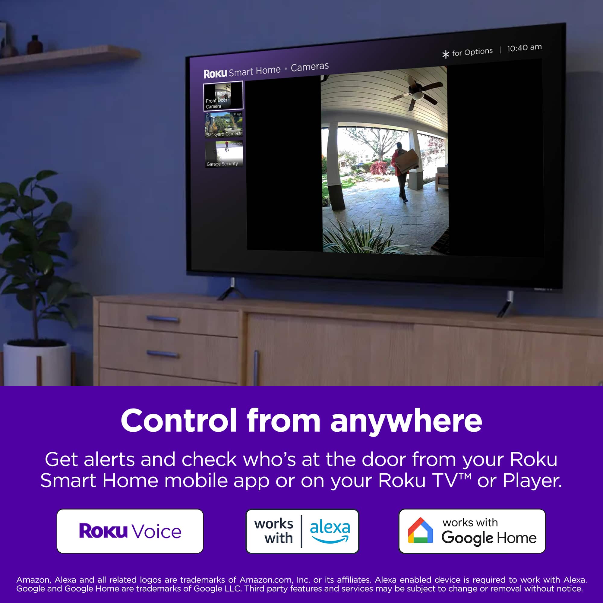 Home Cameras Roku Smart Home for Options | 10:40 am Front - Camera Blue adidas areal secUrd Control from anywhere Get alerts and check who's at the door from your Roku Smart Home mobile app or on your Roku TV or Player. Roku Voice works with Alexa and Google Home. Amazon, Alexa, and all related logos are trademarks of Amazon.com, Inc. or its affiliates. Alexa-enabled device is required to work with Alexa. Google and Google Home are trademarks of Google LLC. Third-party features and services may be subject to change or removal without notice.