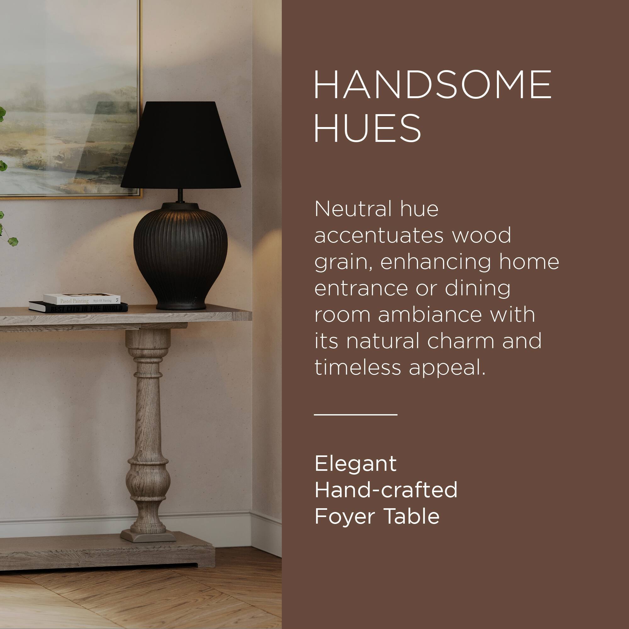 HANDSOME HUES

Neutral hue accentuates wood grain, enhancing home entrance or dining room ambiance with its natural charm and timeless appeal.

Elegant Hand-crafted Foyer Table