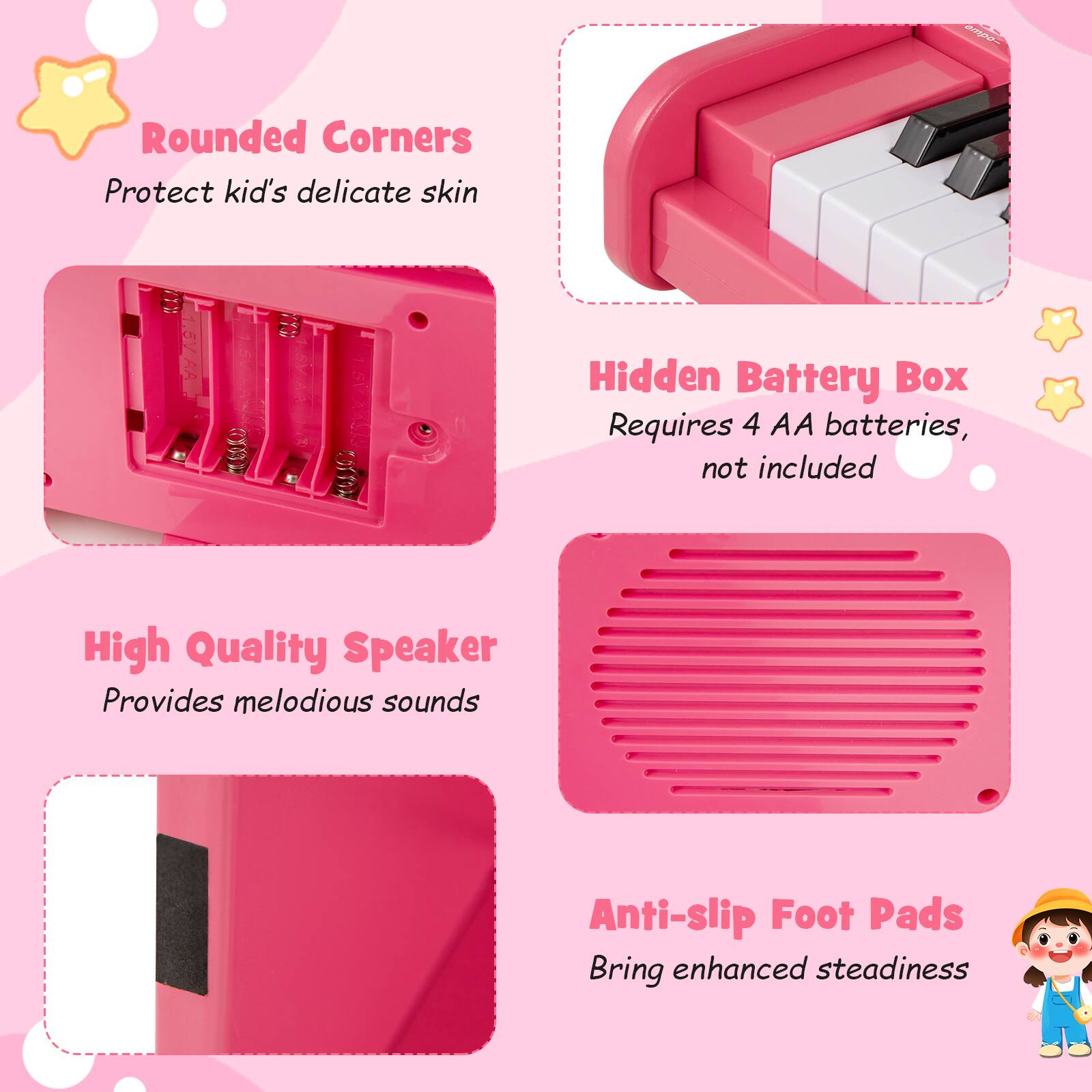 - Rounded Corners  
  Protect kid's delicate skin

- Hidden Battery Box  
  Requires 4 AA batteries, not included

- High Quality Speaker  
  Provides melodious sounds

- Anti-slip Foot Pads  
  Bring enhanced steadiness