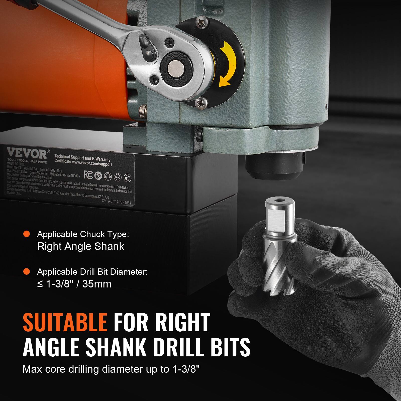 VEVOR TOUGH TOOLS, Technical Support and E-Warranty MAGNETO HALF PRICE Certificate www.vevor.com Support

BRILL support BEADE Weight97 that 1000W 34kcal 1204 60% Spend550r/me This Insice Part 15 fe FCC Bules and (235kcal) Operation subject the following texice: from by accept any interference received Utd. Address: Suite 250, 9166 including Arabeical Pace, Rancho Cocanompa (1 91730 SN:

dexice 50%

Applicable Chuck Type: Right Angle Shank

Applicable Drill Bit Diameter: ≤ 1-3/8" / 35mm

SUITABLE FOR RIGHT ANGLE SHANK DRILL BITS

Max core drilling diameter up to 1-3/8"