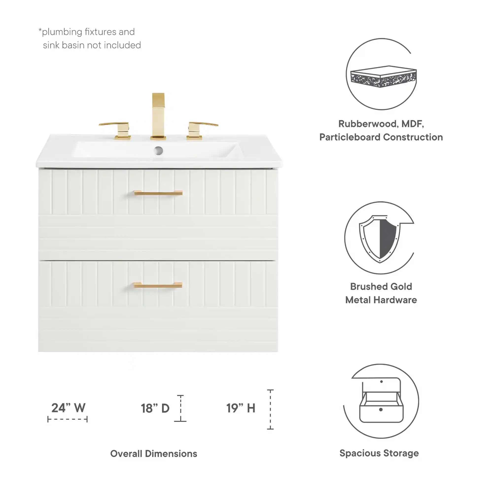 *plumbing fixtures and sink basin not included

Rubberwood, MDF, Particleboard Construction

Brushed Gold Metal Hardware

24" W x 18" D x 19" H

Overall Dimensions

Spacious Storage