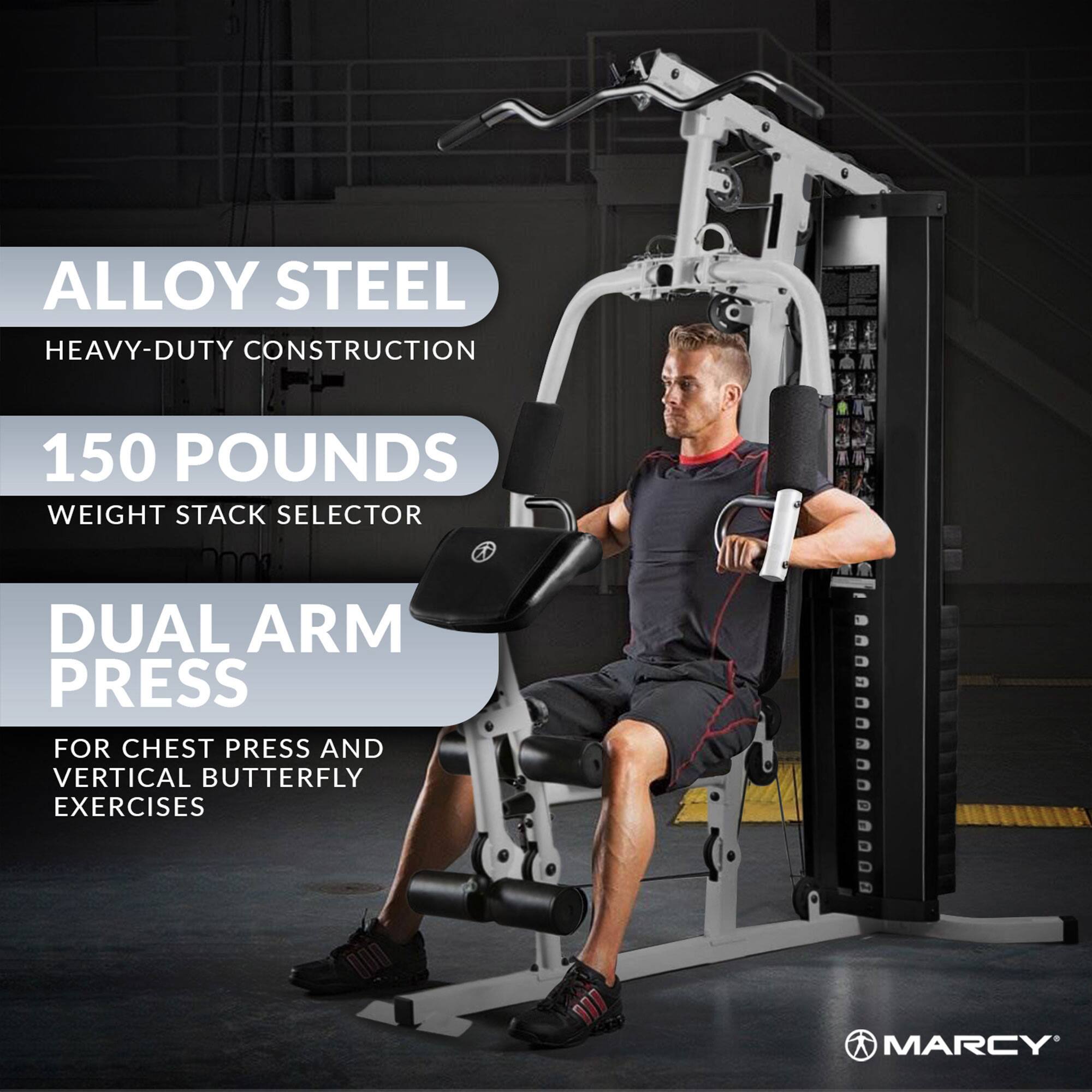 ALLOY STEEL  
HEAVY-DUTY CONSTRUCTION  

150 POUNDS  
WEIGHT STACK SELECTOR  

DUAL ARM PRESS  
FOR CHEST PRESS AND VERTICAL BUTTERFLY EXERCISES  

MARCY