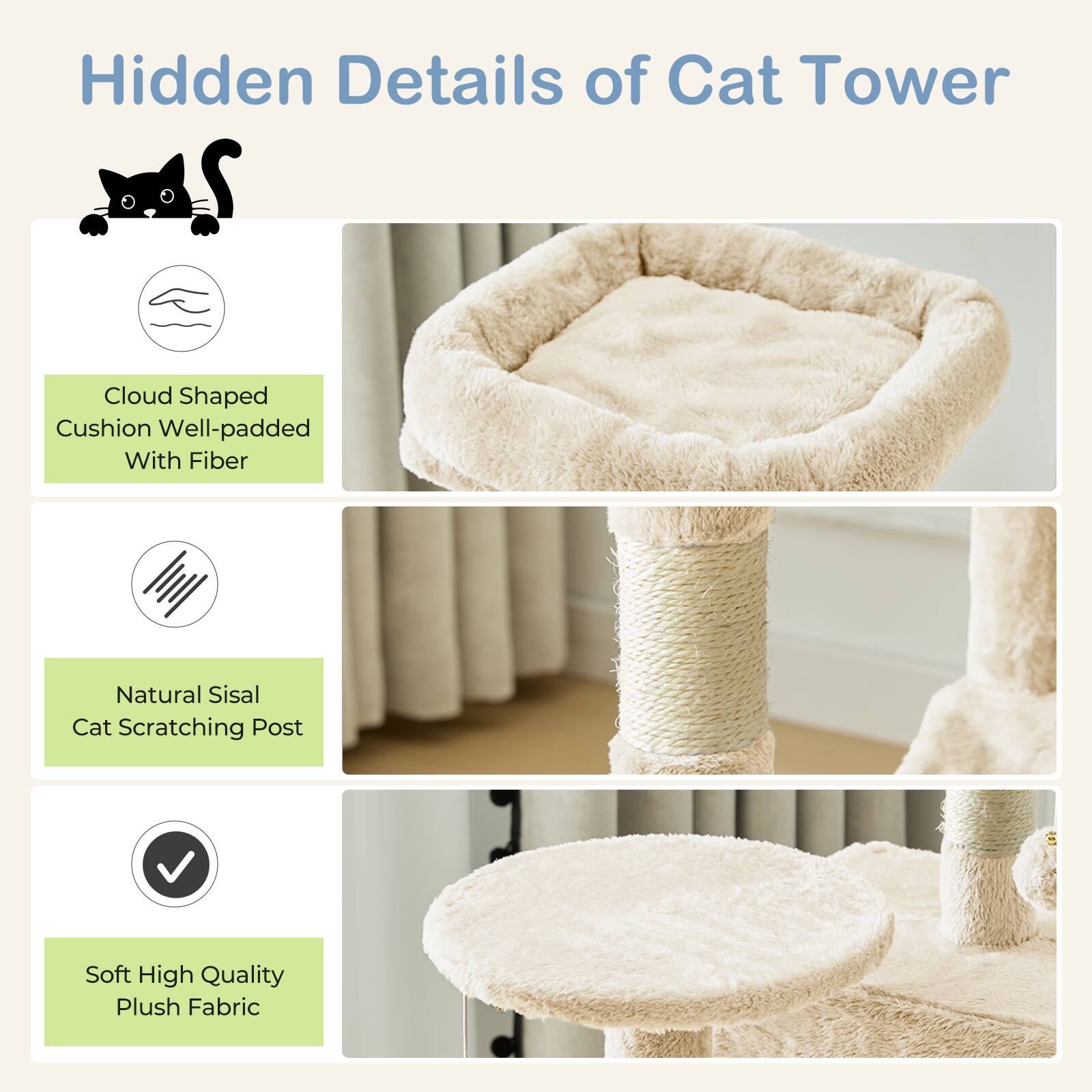 Hidden Details of Cat Tower

- Cloud Shaped Cushion Well-padded With Fiber
- Natural Sisal Cat Scratching Post
- Soft High Quality Plush Fabric