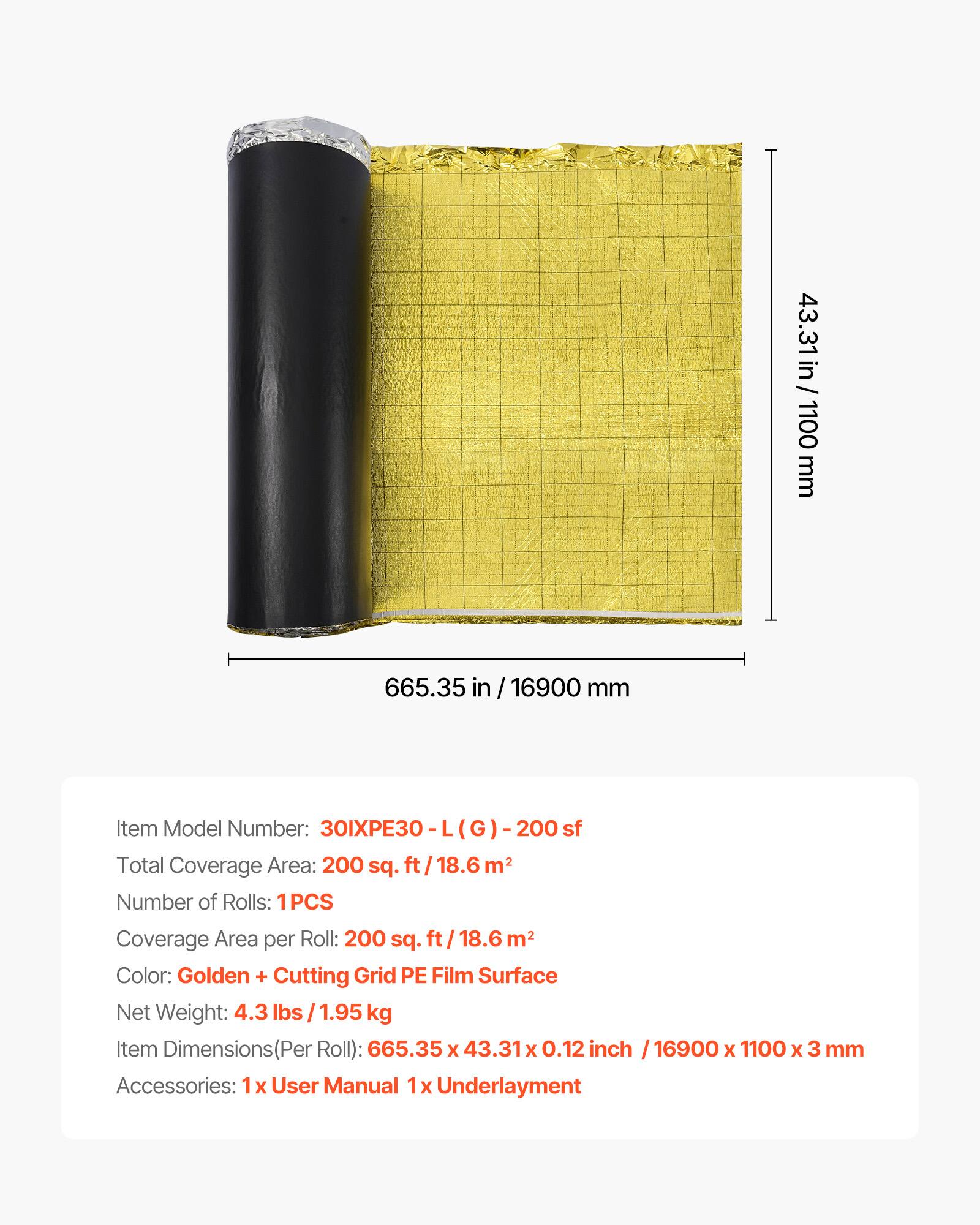 43.31 in / 1100 mm  
665.35 in / 16900 mm  

Item Model Number: 30IXPE30 - L (G) - 200 sf  

Total Coverage Area: 200 sq. ft / 18.6 m²  

Number of Rolls: 1PCS  

Coverage Area per Roll: 200 sq. ft / 18.6 m²  

Color: Golden + Cutting Grid PE Film Surface  

Net Weight: 4.3 lbs / 1.95 kg  

Item Dimensions (Per Roll): 665.35 x 43.31 x 0.12 inch / 16900 x 1100 x 3 mm  

Accessories: 1x User Manual 1x Underlayment
