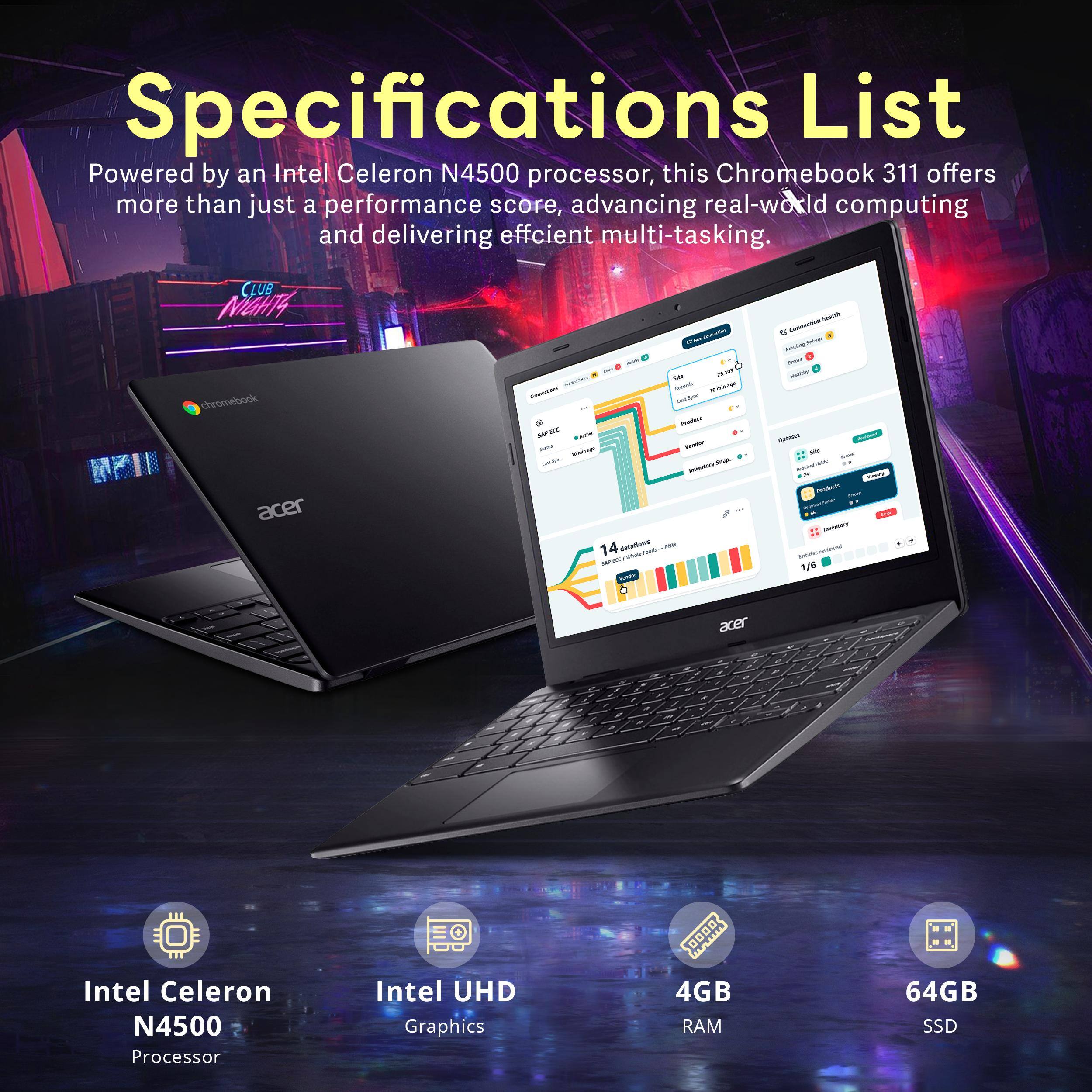 Specifications List

Powered by an Intel Celeron N4500 processor, this Chromebook 311 offers more than just a performance score, advancing real-world computing and delivering efficient multi-tasking.

- Intel Celeron N4500 Processor
- Intel UHD Graphics
- 4GB RAM
- 64GB SSD