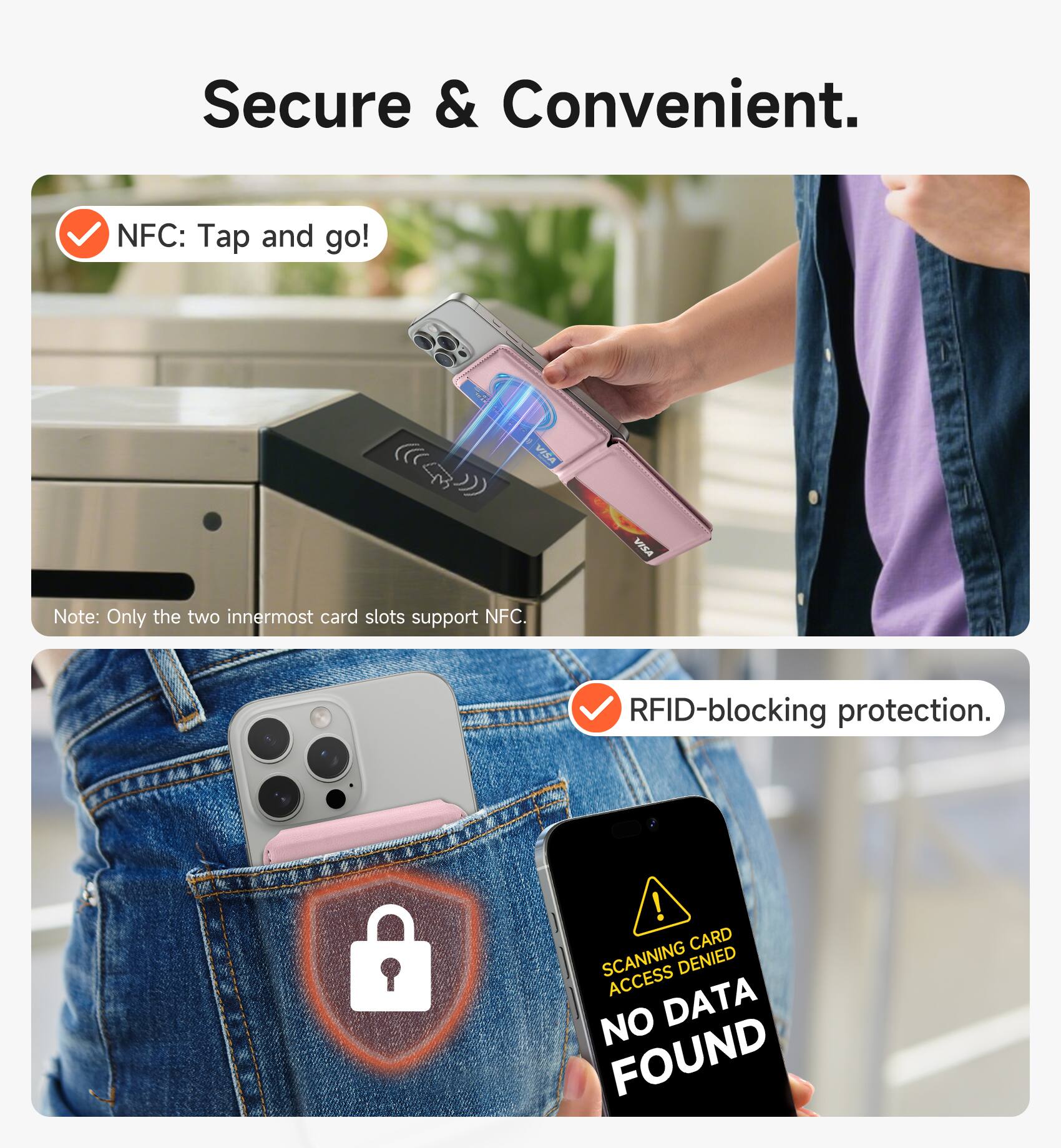 Secure & Convenient.

NFC: Tap and go!
Note: Only the two innermost card slots support NFC.

RFID-blocking protection.

CARD SCANNING ACCESS DENIED NO DATA FOUND
