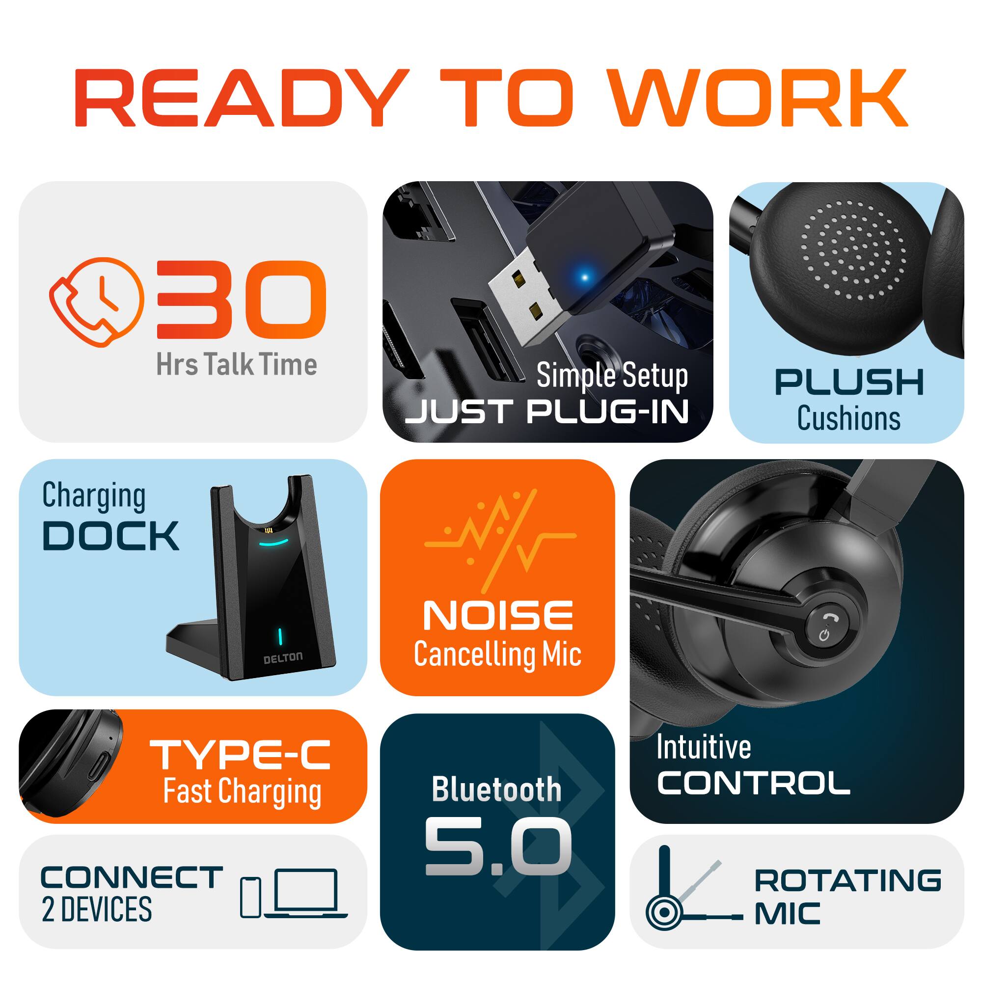 READY TO WORK

30 Hrs Talk Time
Simple Setup
PLUSH Cushions
Charging DOCK
NOISE Cancelling Mic
TYPE-C Fast Charging
Bluetooth 5.0
Intuitive CONTROL
ROTATING MIC
CONNECT 2 DEVICES