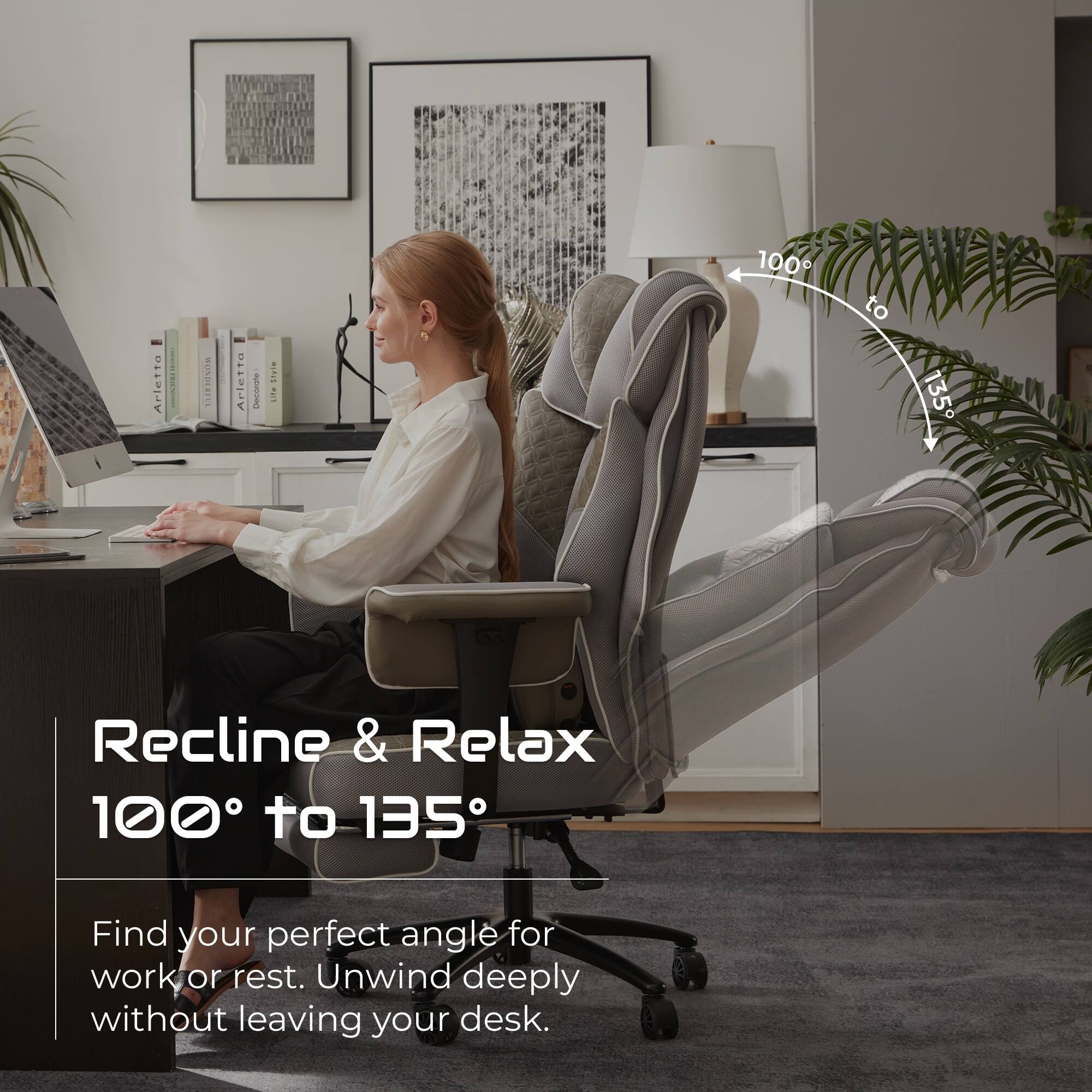 Arletto M Arletta I

STTe nar 100 to 135

Recline & Relax 100° to 135°

Find your perfect angle for work or rest. Unwind deeply without leaving your desk.