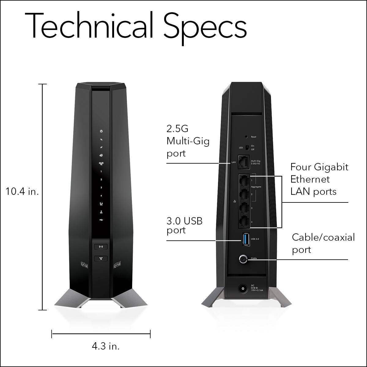 Technical Specs

- 10.4 in. height
- 4.3 in. width

- 2.5G Multi-Gig port
- 3.0 USB port
- Four Gigabit Ethernet LAN ports
- Cable/coaxial port
