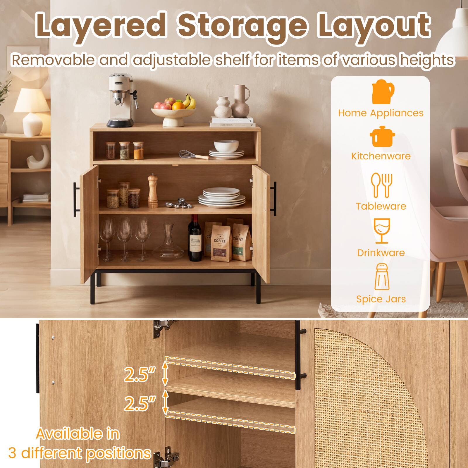 Layered Storage Layout  
Removable and adjustable shelf for items of various heights

- Home Appliances
- Kitchenware
- Tableware
- Drinkware
- Spice Jars

2.5"  
2.5"  
Available in 3 different positions