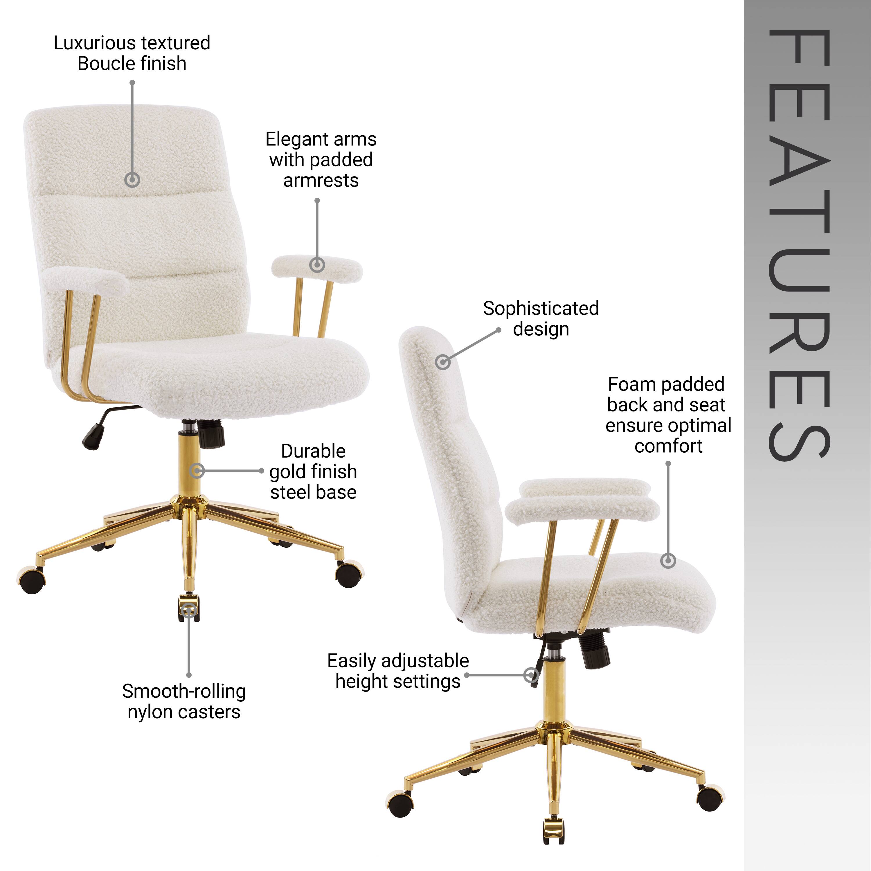 Luxurious textured Boucle finish  
Elegant arms with padded armrests  
Sophisticated design  
Foam padded back and seat ensure optimal comfort  
Durable gold finish steel base  
Easily adjustable height settings  
Smooth-rolling nylon casters