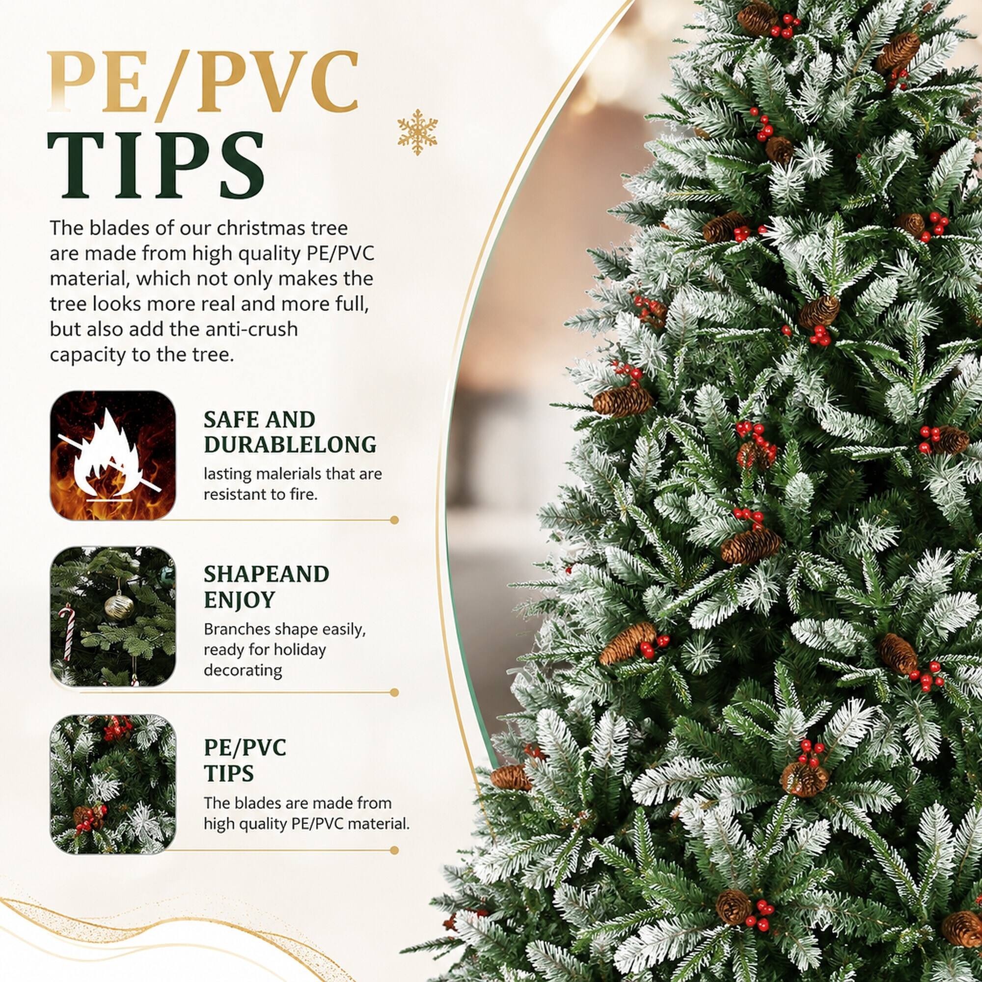 PE/PVC TIPS  
The blades of our christmas tree are made from high quality PE/PVC material, which not only makes the tree look more real and more full, but also add the anti-crush capacity to the tree.  

SAFE AND DURABLE  
LONG lasting materials that are resistant to fire.  

SHAPE AND ENJOY  
Branches shape easily, ready for holiday decorating  

PE/PVC TIPS  
The blades are made from high quality PE/PVC material.