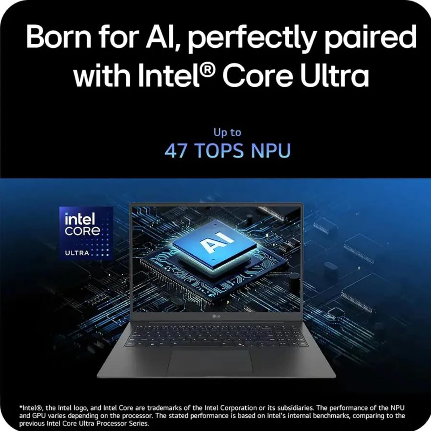 Born for AI, perfectly paired with Intel® Core Ultra  
Up to 47 TOPS NPU  

*Intel®, the Intel logo, and Intel Core are trademarks of the Intel Corporation or its subsidiaries. The performance of the NPU and GPU varies depending on the processor. The stated performance is based on Intel's internal benchmarks, comparing to the previous Intel Core Ultra Processor Series.
