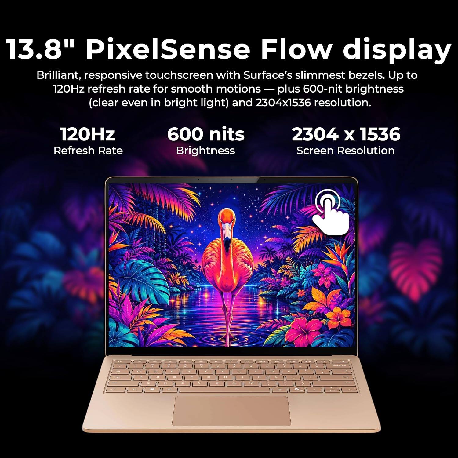 13.8" PixelSense Flow display  
Brilliant, responsive touchscreen with Surface's slimmest bezels. Up to 120Hz refresh rate for smooth motions — plus 600-nit brightness (clear even in bright light) and 2304x1536 resolution.

120Hz Refresh Rate  
600 nits Brightness  
2304 x 1536 Screen Resolution