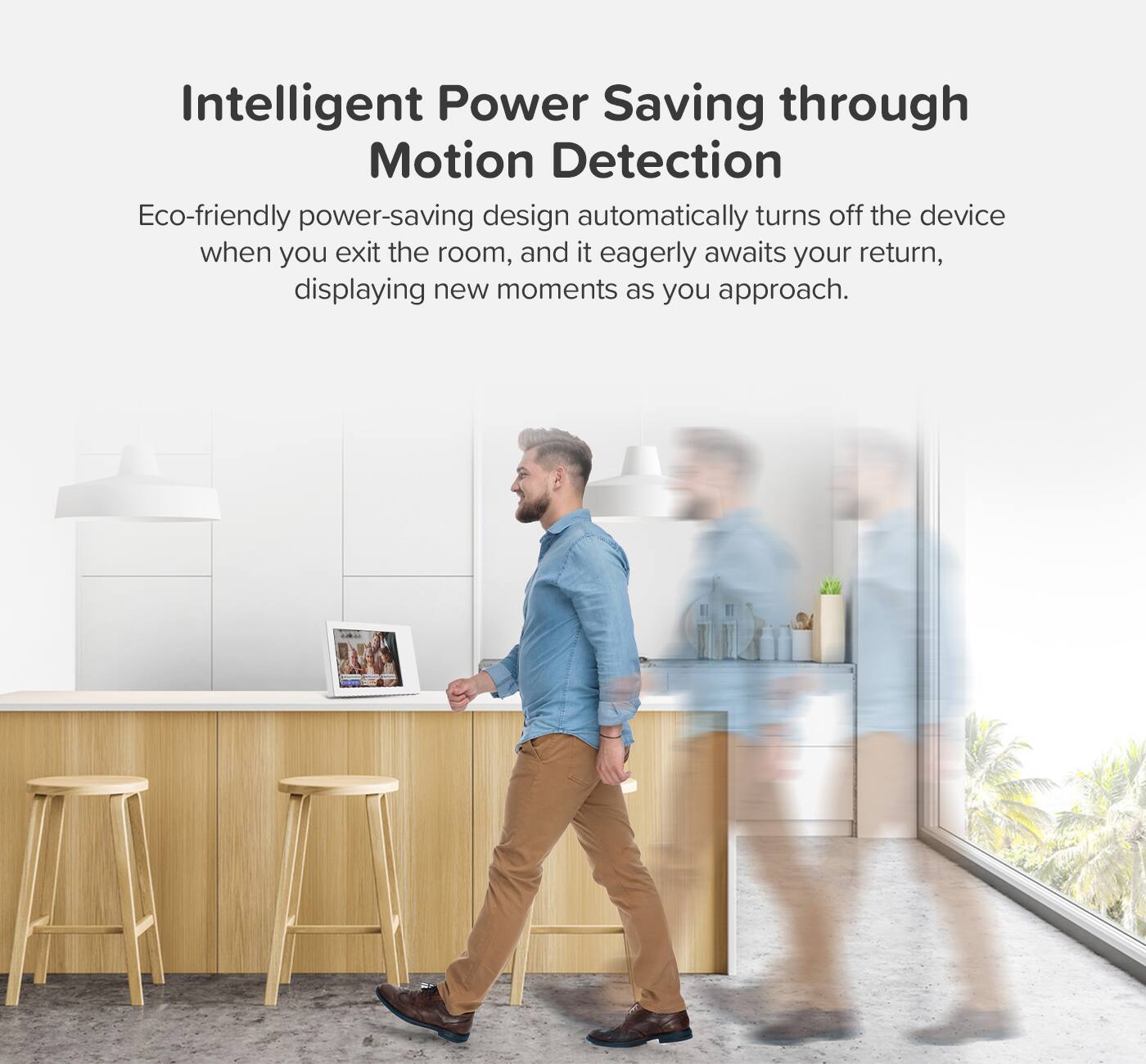 Intelligent Power Saving through Motion Detection

Eco-friendly power-saving design automatically turns off the device when you exit the room, and it eagerly awaits your return, displaying new moments as you approach.