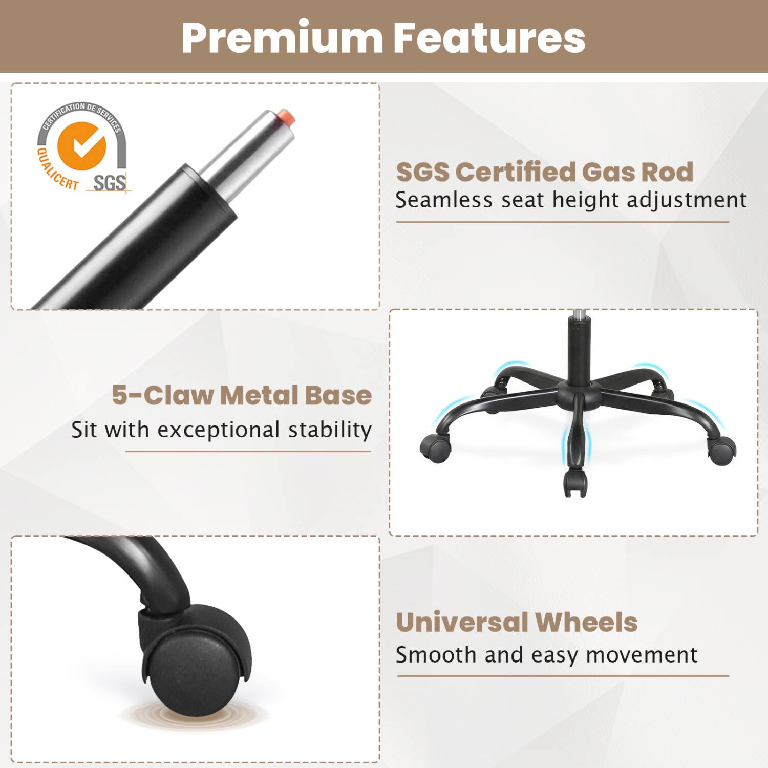 Premium Features

- SGS Certified Gas Rod
  Seamless seat height adjustment

- 5-Claw Metal Base
  Sit with exceptional stability

- Universal Wheels
  Smooth and easy movement