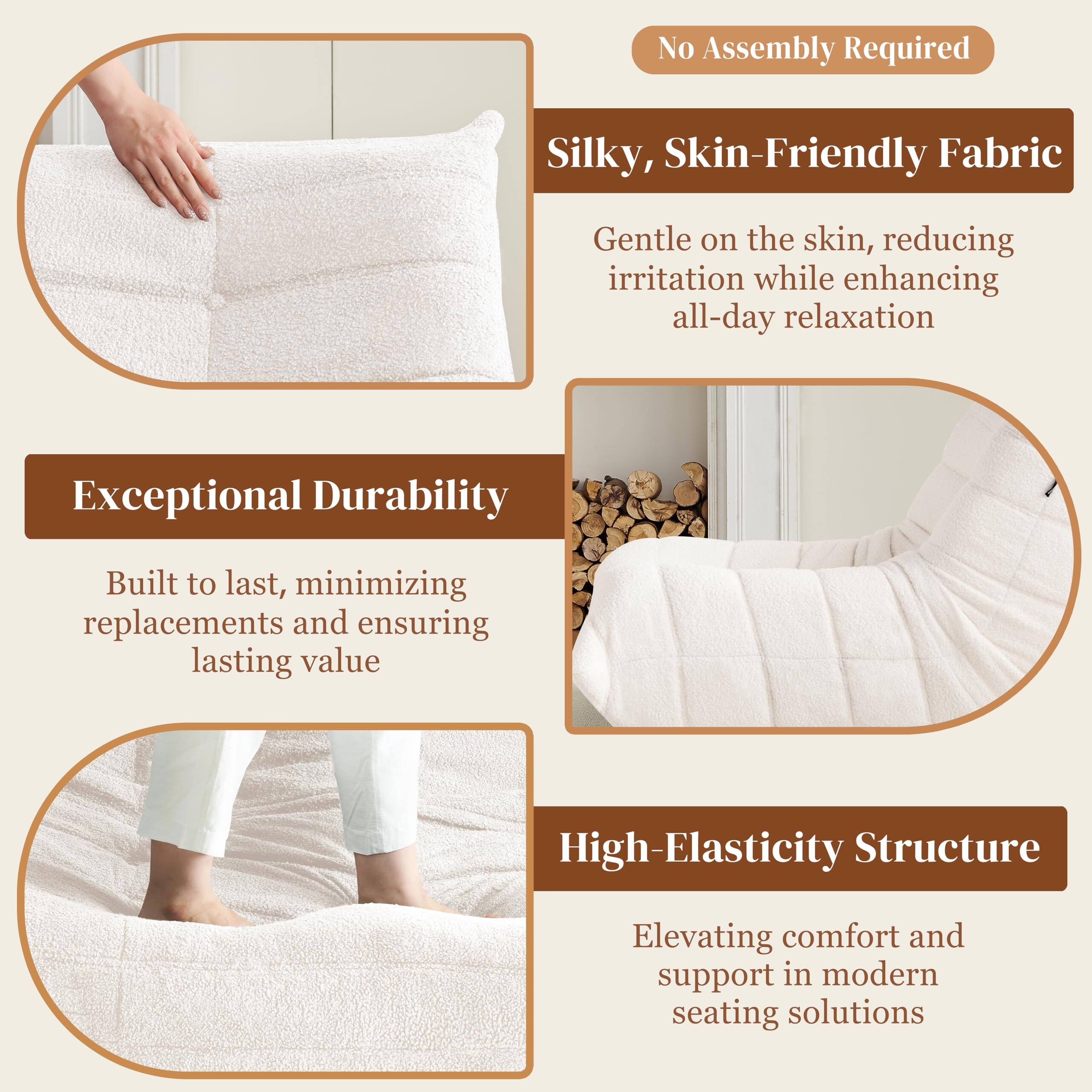 - **No Assembly Required**

- **Silky, Skin-Friendly Fabric**
  - Gentle on the skin, reducing irritation while enhancing all-day relaxation

- **Exceptional Durability**
  - Built to last, minimizing replacements and ensuring lasting value

- **High-Elasticity Structure**
  - Elevating comfort and support in modern seating solutions