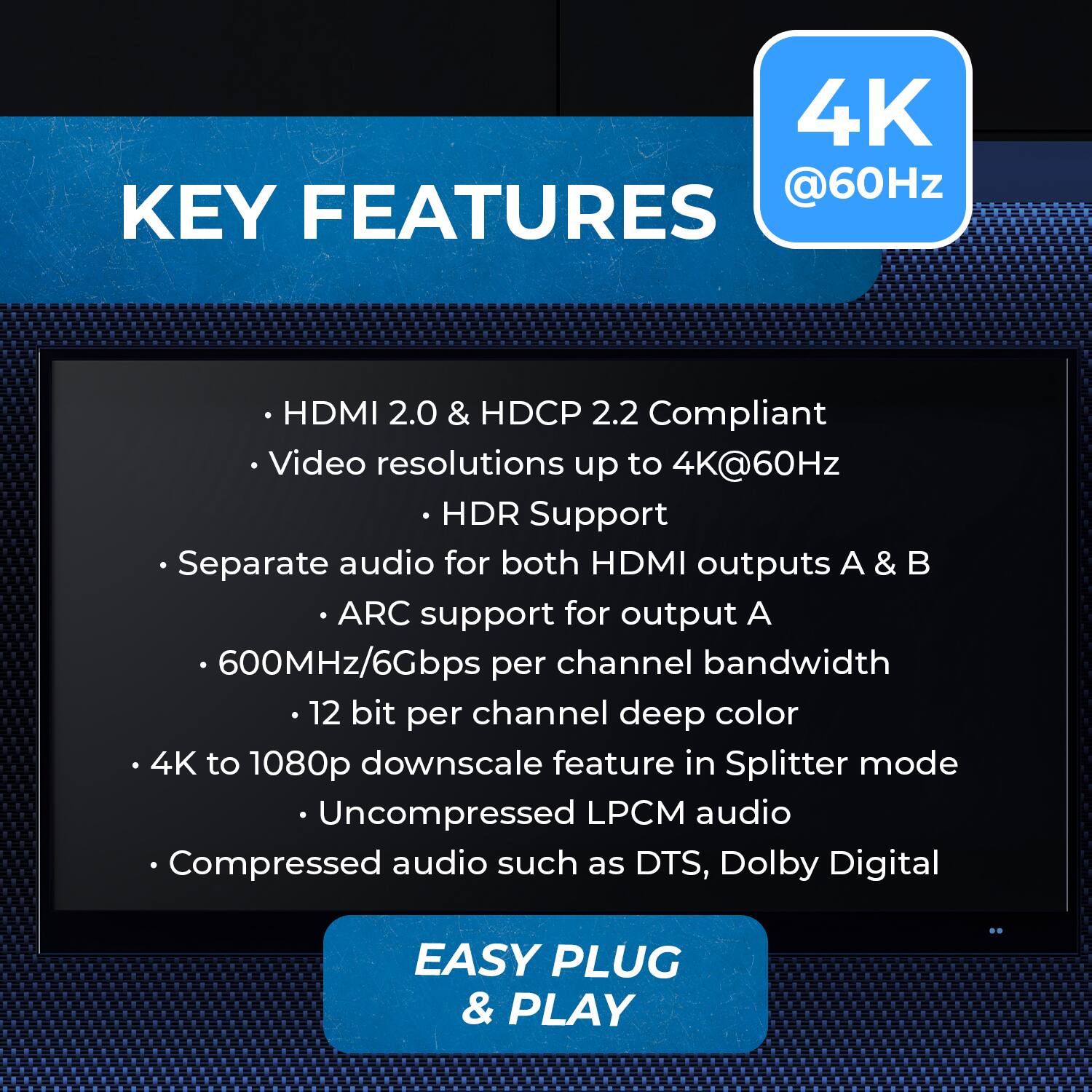 KEY FEATURES

HDMI 2.0 & HDCP 2.2 Compliant
Video resolutions up to 4K@60Hz
HDR Support
Separate audio for both HDMI outputs A & B
ARC support for output A
600MHz/6Gbps per channel bandwidth
12 bit per channel deep color
4K to 1080p downscale feature in Splitter mode
Uncompressed LPCM audio
Compressed audio such as DTS, Dolby Digital
EASY PLUG & PLAY