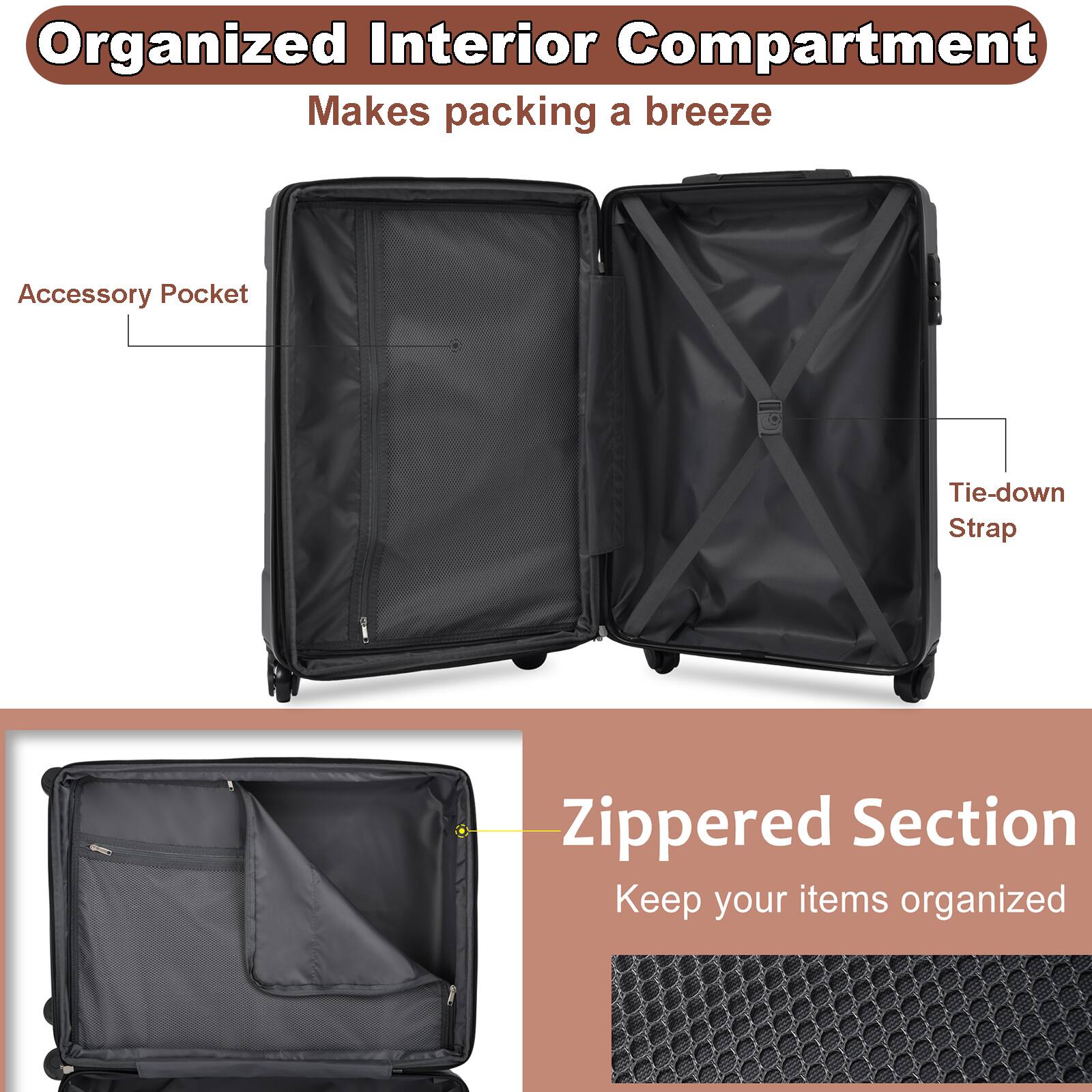 Organized Interior Compartment  
Makes packing a breeze  

Accessory Pocket  
Tie-down Strap  

Zippered Section  
Keep your items organized