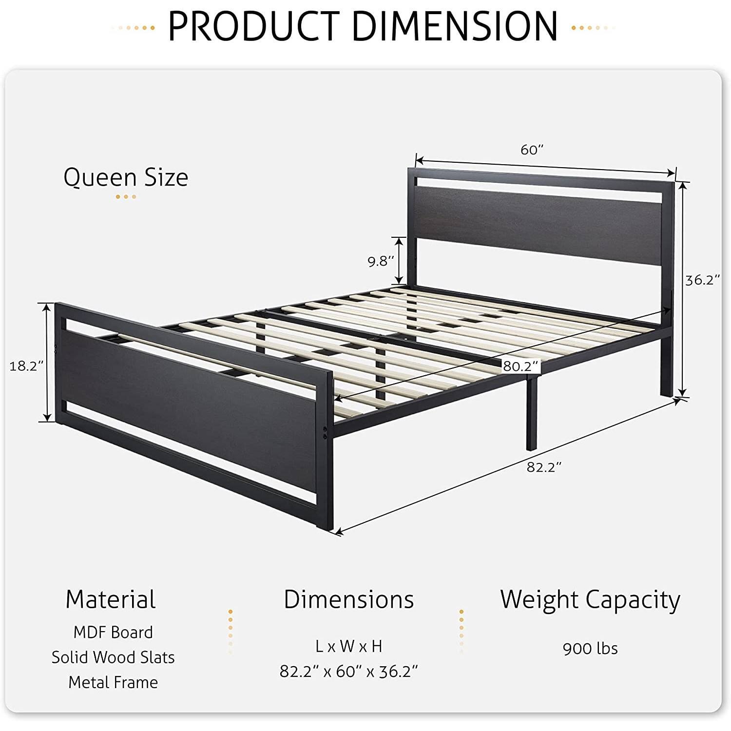 PRODUCT DIMENSION Queen Size 60" 9.8" 36.2" 18.2" 80.2" 82.2" Material MDF Board Solid Wood Slats Metal Frame Dimensions LxWxH 82.2" x 60" x 36.2" Weight Capacity 900 lbs